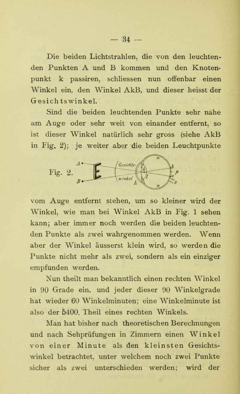 Die beiden Lichtstrahlen, die von den leuchten- den Punkten A und B kommen und den Knoten- punkt k passiren, schliessen nun offenbar einen Winkel ein, den Winkel AkB, und dieser heisst der Gesichtswinkel. Sind die beiden leuchtenden Punkte sehr nahe am Auge oder sehr weit von einander entfernt, so ist dieser Winkel natürlich sehr gross (siehe AkB in Fig. 2); je weiter aber die beiden Leuchtpunkte vom Auge entfernt stehen, um so kleiner wird der Winkel, wie man bei Winkel AkB in Fig. 1 sehen kann; aber immer noch werden die beiden leuchten- den Punkte als zwei wahrgenommen werden. Wenn aber der Winkel äusserst klein wird, so werden die Punkte nicht mehr als zwei, sondern als ein einziger empfunden werden. Nun theilt man bekanntlich einen rechten Winkel in 90 Grade ein, und jeder dieser !KJ Winkelgrade hat wieder 60 Winkelminuten; eine Winkelminute ist also der 5400. Theil eines rechten Winkels. Man hat bisher nach theoretischen Berechnungen und nach Sehprüfungen in Zimmern einen Winkel von einer Minute als den kleinsten Gesichts- winkel betrachtet, unter welchem noch zwei Punkte sicher als zwei unterschieden werden; wird der