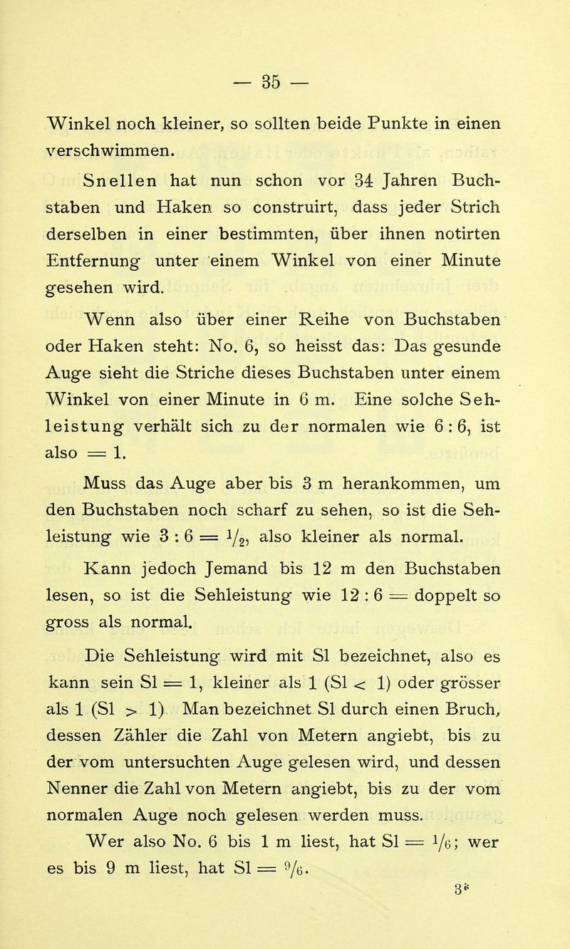 Winkel noch kleiner, so sollten beide Punkte in einen verschwimmen. Sneilen hat nun schon vor 34 Jahren Buch- staben und Haken so construirt, dass jeder Strich derselben in einer bestimmten, über ihnen notirten Entfernung unter einem Winkel von einer Minute gesehen wird. Wenn also über einer Reihe von Buchstaben oder Haken steht: No. 6, so heisst das: Das gesunde Auge sieht die Striche dieses Buchstaben unter einem Winkel von einer Minute in 6 m. Eine solche Seh- leistung verhält sich zu der normalen wie 6:6, ist also = 1. Muss das Auge aber bis 3 m herankommen, um den Buchstaben noch scharf zu sehen, so ist die Seh- leistung wie 3:6= i/2, also kleiner als normal. Kann jedoch Jemand bis 12 m den Buchstaben lesen, so ist die Sehleistung wie 12 : 6 = doppelt so gross als normal. Die Sehleistung wird mit Sl bezeichnet, also es kann sein Sl = 1, kleiner als 1 (Sl < 1) oder grösser als 1 (Sl > 1) Man bezeichnet Sl durch einen Bruch, dessen Zähler die Zahl von Metern angiebt, bis zu der vom untersuchten Auge gelesen wird, und dessen Nenner die Zahl von Metern angiebt, bis zu der vom normalen Auge noch gelesen werden muss. Wer also No. 6 bis 1 m liest, hat Sl = i/e* wer es bis 9 m liest, hat Sl = 9/e. 3*