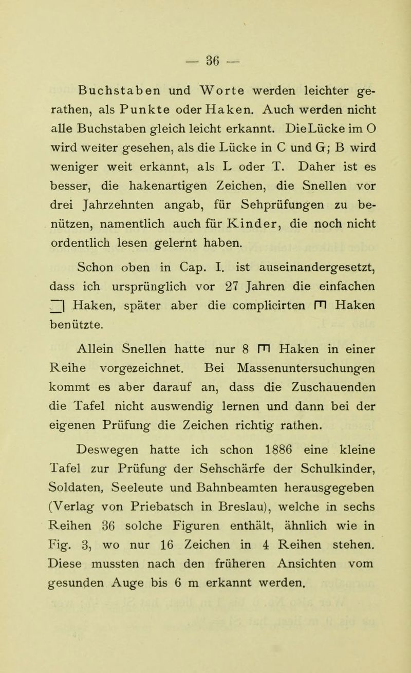 Buchstaben und Worte werden leichter ge- rathen, als Punkte oder Haken. Auch werden nicht alle Buchstaben gleich leicht erkannt. Die Lücke im O wird weiter gesehen, als die Lücke in C und G; B wird weniger weit erkannt, als L oder T. Daher ist es besser, die hakenartigen Zeichen, die Snellen vor drei Jahrzehnten angab, für Sehprüfungen zu be- nützen, namentlich auch für Kinder, die noch nicht ordentlich lesen gelernt haben. Schon oben in Cap. I. ist auseinandergesetzt, dass ich ursprünglich vor 27 Jahren die einfachen ~| Haken, später aber die complicirten FI Haken benützte. Allein Snellen hatte nur 8 Fl Haken in einer Reihe vorgezeichnet. Bei Massenuntersuchungen kommt es aber darauf an, dass die Zuschauenden die Tafel nicht auswendig lernen und dann bei der eigenen Prüfung die Zeichen richtig rathen. Deswegen hatte ich schon 1886 eine kleine Tafel zur Prüfung der Sehschärfe der Schulkinder, Soldaten, Seeleute und Bahnbeamten herausgegeben (Verlag von Priebatsch in Breslau), welche in sechs Reihen 36 solche Figuren enthält, ähnlich wie in Fig. 3, wo nur 16 Zeichen in 4 Reihen stehen. Diese mussten nach den früheren Ansichten vom gesunden Auge bis 6 m erkannt werden.