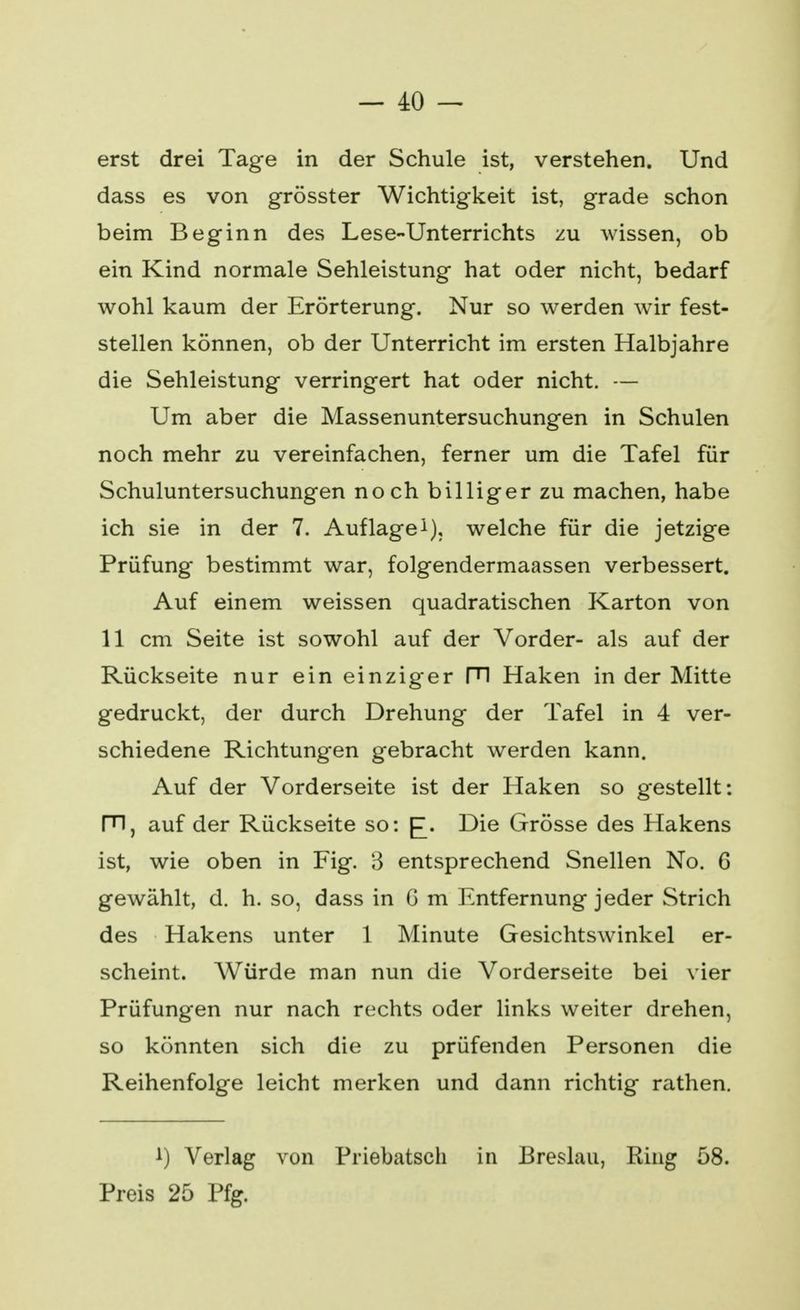 erst drei Tage in der Schule ist, verstehen. Und dass es von grösster Wichtigkeit ist, grade schon beim Beginn des Lese-Unterrichts zu wissen, ob ein Kind normale Sehleistung hat oder nicht, bedarf wohl kaum der Erörterung. Nur so werden wir fest- stellen können, ob der Unterricht im ersten Halbjahre die Sehleistung verringert hat oder nicht. — Um aber die Massenuntersuchungen in Schulen noch mehr zu vereinfachen, ferner um die Tafel für Schuluntersuchungen noch billiger zu machen, habe ich sie in der 7. Auflage1), welche für die jetzige Prüfung bestimmt war, folgendermaassen verbessert. Auf einem weissen quadratischen Karton von 11 cm Seite ist sowohl auf der Vorder- als auf der Rückseite nur ein einziger PI Haken in der Mitte gedruckt, der durch Drehung der Tafel in 4 ver- schiedene Richtungen gebracht werden kann. Auf der Vorderseite ist der Haken so gestellt: m, auf der Rückseite so: [£. Die Grösse des Hakens ist, wie oben in Fig. 3 entsprechend Snellen No. 6 gewählt, d. h. so, dass in G m Entfernung jeder Strich des Hakens unter 1 Minute Gesichtswinkel er- scheint. Würde man nun die Vorderseite bei vier Prüfungen nur nach rechts oder links weiter drehen, so könnten sich die zu prüfenden Personen die Reihenfolge leicht merken und dann richtig rathen. i) Verlag von Priebatsch in Breslau, Ring 58. Preis 25 Pfg.
