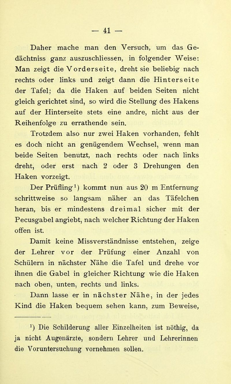 Daher mache man den Versuch, um das Ge- dächtniss ganz auszuschliessen, in folgender Weise: Man zeigt die Vorderseite, dreht sie beliebig nach rechts oder links und zeigt dann die Hinterseite der Tafel; da die Haken auf beiden Seiten nicht gleich gerichtet sind, so wird die Stellung des Hakens auf der Hinterseite stets eine andre, nicht aus der Reihenfolge zu errathende sein. Trotzdem also nur zwei Haken vorhanden, fehlt es doch nicht an genügendem Wechsel, wenn man beide Seiten benutzt, nach rechts oder nach links dreht, oder erst nach 2 oder 3 Drehungen den Haken vorzeigt. Der Prüfling1) kommt nun aus 20 m Entfernung schrittweise so langsam näher an das Täfelchen heran, bis er mindestens dreimal sicher mit der Pecusgabel angiebt, nach welcher Richtung der Haken offen ist. Damit keine Missverständnisse entstehen, zeige der Lehrer vor der Prüfung einer Anzahl von Schülern in nächster Nähe die Tafel und drehe vor ihnen die Gabel in gleicher Richtung wie die Haken nach oben, unten, rechts und links. Dann lasse er in nächster Nähe, in der jedes Kind die Haken bequem sehen kann, zum Beweise, 1) Die Schilderung aller Einzelheiten ist nöthig, da ja nicht Augenärzte, sondern Lehrer und Lehrerinnen die Voruntersuchung vornehmen sollen.