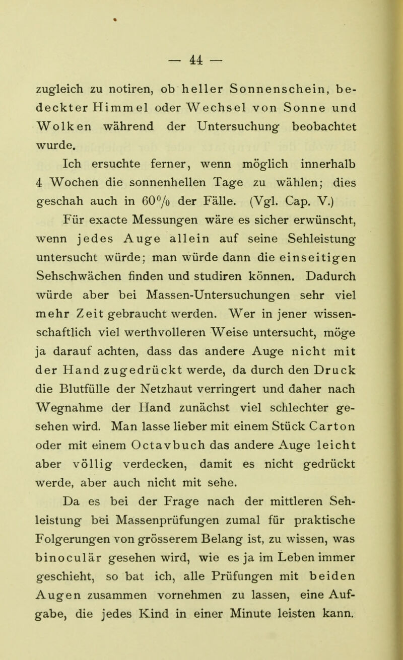 — 44: — zugleich zu notiren, ob heller Sonnenschein, be- deckter Himmel oder Wechsel von Sonne und Wolken während der Untersuchung beobachtet wurde. Ich ersuchte ferner, wenn möglich innerhalb 4 Wochen die sonnenhellen Tage zu wählen; dies geschah auch in 60°/o der Fälle. (Vgl. Cap. V.) Für exacte Messungen wäre es sicher erwünscht, wenn jedes Auge allein auf seine Sehleistung untersucht würde; man würde dann die einseitigen Sehschwächen finden und studiren können. Dadurch würde aber bei Massen-Untersuchungen sehr viel mehr Zeit gebraucht werden. Wer in jener wissen- schaftlich viel werthvolleren Weise untersucht, möge ja darauf achten, dass das andere Auge nicht mit der Hand zugedrückt werde, da durch den Druck die Blutfülle der Netzhaut verringert und daher nach Wegnahme der Hand zunächst viel schlechter ge- sehen wird. Man lasse lieber mit einem Stück Carton oder mit einem Octavbuch das andere Auge leicht aber völlig verdecken, damit es nicht gedrückt werde, aber auch nicht mit sehe. Da es bei der Frage nach der mittleren Seh- leistung bei Massenprüfungen zumal für praktische Folgerungen von grösserem Belang ist, zu wissen, was binoculär gesehen wird, wie es ja im Leben immer geschieht, so bat ich, alle Prüfungen mit beiden Augen zusammen vornehmen zu lassen, eine Auf- gabe, die jedes Kind in einer Minute leisten kann.