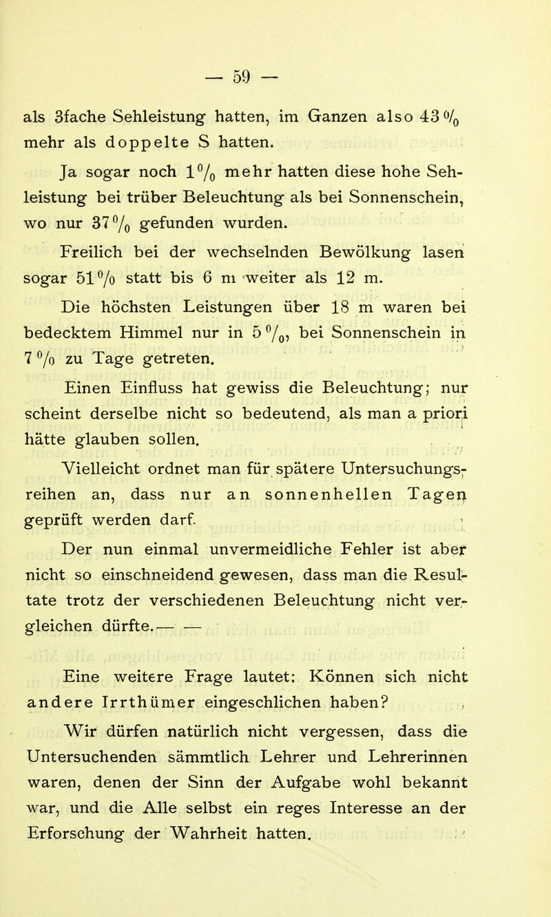 als 3fache Sehleistung hatten, im Ganzen also 43°/0 mehr als doppelte S hatten. Ja sogar noch 1% mehr hatten diese hohe Seh- leistung bei trüber Beleuchtung als bei Sonnenschein, wo nur 37% gefunden wurden. Freilich bei der wechselnden Bewölkung lasen sogar 51% statt bis 6 m weiter als 12 m. Die höchsten Leistungen über 18 m waren bei bedecktem Himmel nur in 5 °/0, bei Sonnenschein in 7 % zu Tage getreten. Einen Einfluss hat gewiss die Beleuchtung; nur scheint derselbe nicht so bedeutend, als man a priori hätte glauben sollen. Vielleicht ordnet man für spätere Untersuchungs- reihen an, dass nur an sonnenhellen Tagen geprüft werden darf. Der nun einmal unvermeidliche Fehler ist aber nicht so einschneidend gewesen, dass man die Resul- tate trotz der verschiedenen Beleuchtung nicht ver- gleichen dürfte.— — Eine weitere Frage lautet: Können sich nicht andere Irrthümer eingeschlichen haben? Wir dürfen natürlich nicht vergessen, dass die Untersuchenden sämmtlich Lehrer und Lehrerinnen waren, denen der Sinn der Aufgabe wohl bekannt war, und die Alle selbst ein reges Interesse an der Erforschung der Wahrheit hatten.