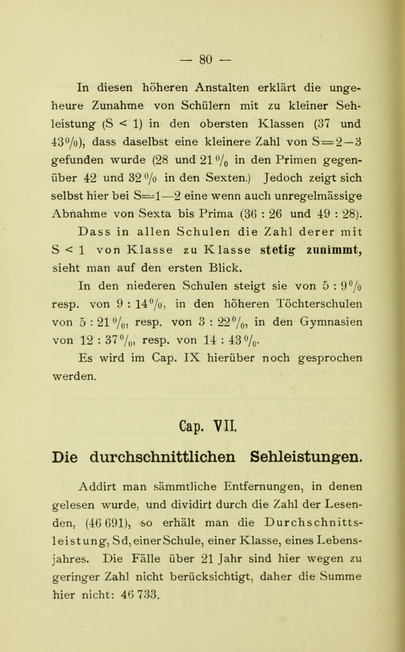 In diesen höheren Anstalten erklärt die unge- heure Zunahme von Schülern mit zu kleiner Seh- leistung (S < 1) in den obersten Klassen (37 und 4:3 °/o), dass daselbst eine kleinere Zahl von S = 2 — 3 gefunden wurde (28 und 21 % m den Primen gegen- über 42 und 32 °/o in den Sexten.) Jedoch zeigt sich selbst hier bei S—1—2 eine wenn auch unregelmässige Abnahme von Sexta bis Prima (36 : 26 und 49 : 28). Dass in allen Schulen die Zahl derer mit S < 1 von Klasse zu Klasse stetig zunimmt, sieht man auf den ersten Blick. In den niederen Schulen steigt sie von 5 : 9% resp. von 9 : 14%, in den höheren Töchterschulen von 5 : 21%, resp. von 3 : 22%, in den Gymnasien von 12 : 37%, resp. von 14 : 43%. Es wird im Cap. IX hierüber noch gesprochen werden. Cap. VII. Die durchschnittlichen Sehleistungen. Addirt man sämmtliche Entfernungen, in denen gelesen wurde, und dividirt durch die Zahl der Lesen- den, (46 691), so erhält man die Durchschnitts- leistung, Sd, einer Schule, einer Klasse, eines Lebens- jahres. Die Fälle über 21 Jahr sind hier wegen zu geringer Zahl nicht berücksichtigt, daher die Summe hier nicht: 46 733.