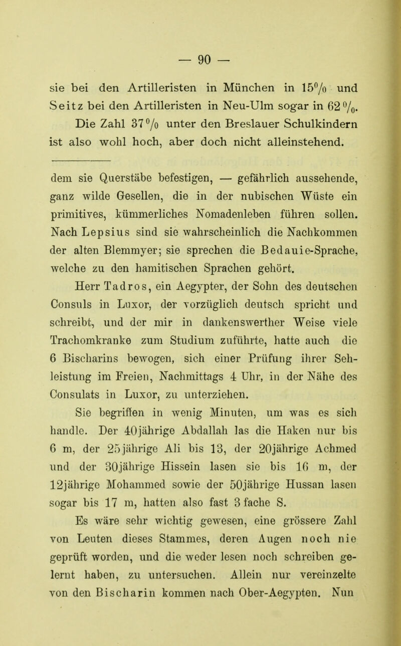 sie bei den Artilleristen in München in 15% und Seitz bei den Artilleristen in Neu-Ulm sogar in 62%. Die Zahl 37 °/o unter den Breslauer Schulkindern ist also wohl hoch, aber doch nicht alleinstehend. dem sie Querstäbe befestigen, — gefährlich aussehende, ganz wilde Gesellen, die in der nubischen Wüste ein primitives, kümmerliches Nomadenleben führen sollen. Nach Lepsius sind sie wahrscheinlich die Nachkommen der alten Blemmyer; sie sprechen die Bedauie-Sprache, welche zu den hamitischen Sprachen gehört. Herr Tadros, ein Aegypter, der Sohn des deutschen Consuls in Luxor, der vorzüglich deutsch spricht und schreibt, und der mir in dankenswerther Weise viele Trachomkranke zum Studium zuführte, hatte auch die 6 Bischarins bewogen, sich einer Prüfung ihrer Seh- leistung im Freien, Nachmittags 4 Uhr, in der Nähe des Consulats in Luxor, zu unterziehen. Sie begriffen in wenig Minuten, um was es sicli handle. Der 40jährige Abdallah las die Haken nur bis 6 m, der 25jährige Ali bis 13, der 20jährige Achmed und der 30jährige Hissein lasen sie bis 16 m, der 12jährige Mohammed sowie der 50jährige Hussan lasen sogar bis 17 m, hatten also fast 3 fache S. Es wäre sehr wichtig gewesen, eine grössere Zahl von Leuten dieses Stammes, deren Augen noch nie geprüft worden, und die weder lesen noch schreiben ge- lernt haben, zu untersuchen. Allein nur vereinzelte von den Bischarin kommen nach Ober-Aegypten. Nun