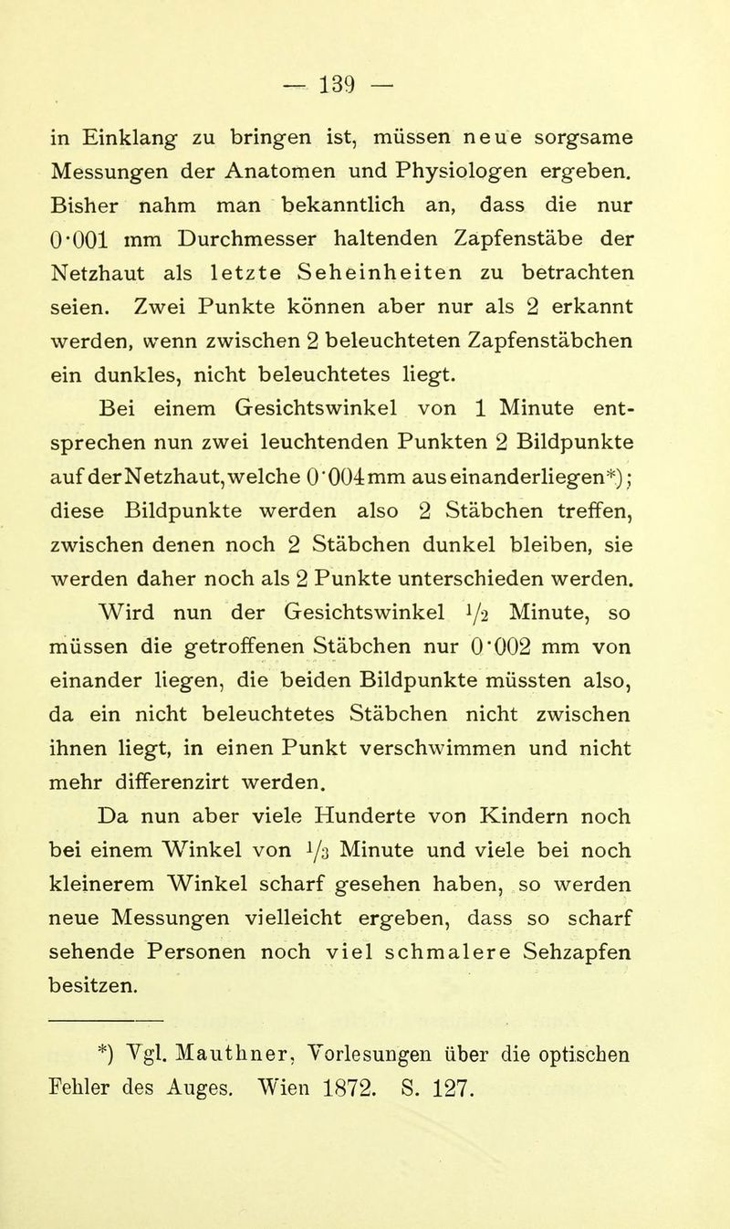 in Einklang zu bringen ist, müssen neue sorgsame Messungen der Anatomen und Physiologen ergeben. Bisher nahm man bekanntlich an, dass die nur O'OOl mm Durchmesser haltenden Zapfenstäbe der Netzhaut als letzte Seheinheiten zu betrachten seien. Zwei Punkte können aber nur als 2 erkannt werden, wenn zwischen 2 beleuchteten Zapfenstäbchen ein dunkles, nicht beleuchtetes liegt. Bei einem Gesichtswinkel von 1 Minute ent- sprechen nun zwei leuchtenden Punkten 2 Bildpunkte auf der Netzhaut, welche 0*004 mm auseinanderliegen*); diese Bildpunkte werden also 2 Stäbchen treffen, zwischen denen noch 2 Stäbchen dunkel bleiben, sie werden daher noch als 2 Punkte unterschieden werden. Wird nun der Gesichtswinkel 1/2 Minute, so müssen die getroffenen Stäbchen nur 0*002 mm von einander liegen, die beiden Bildpunkte müssten also, da ein nicht beleuchtetes Stäbchen nicht zwischen ihnen liegt, in einen Punkt verschwimmen und nicht mehr differenzirt werden. Da nun aber viele Hunderte von Kindern noch bei einem Winkel von 1/3 Minute und viele bei noch kleinerem Winkel scharf gesehen haben, so werden neue Messungen vielleicht ergeben, dass so scharf sehende Personen noch viel schmalere Sehzapfen besitzen. *) Vgl. Mauthner, Vorlesungen über die optischen Fehler des Auges. Wien 1872. S. 127.