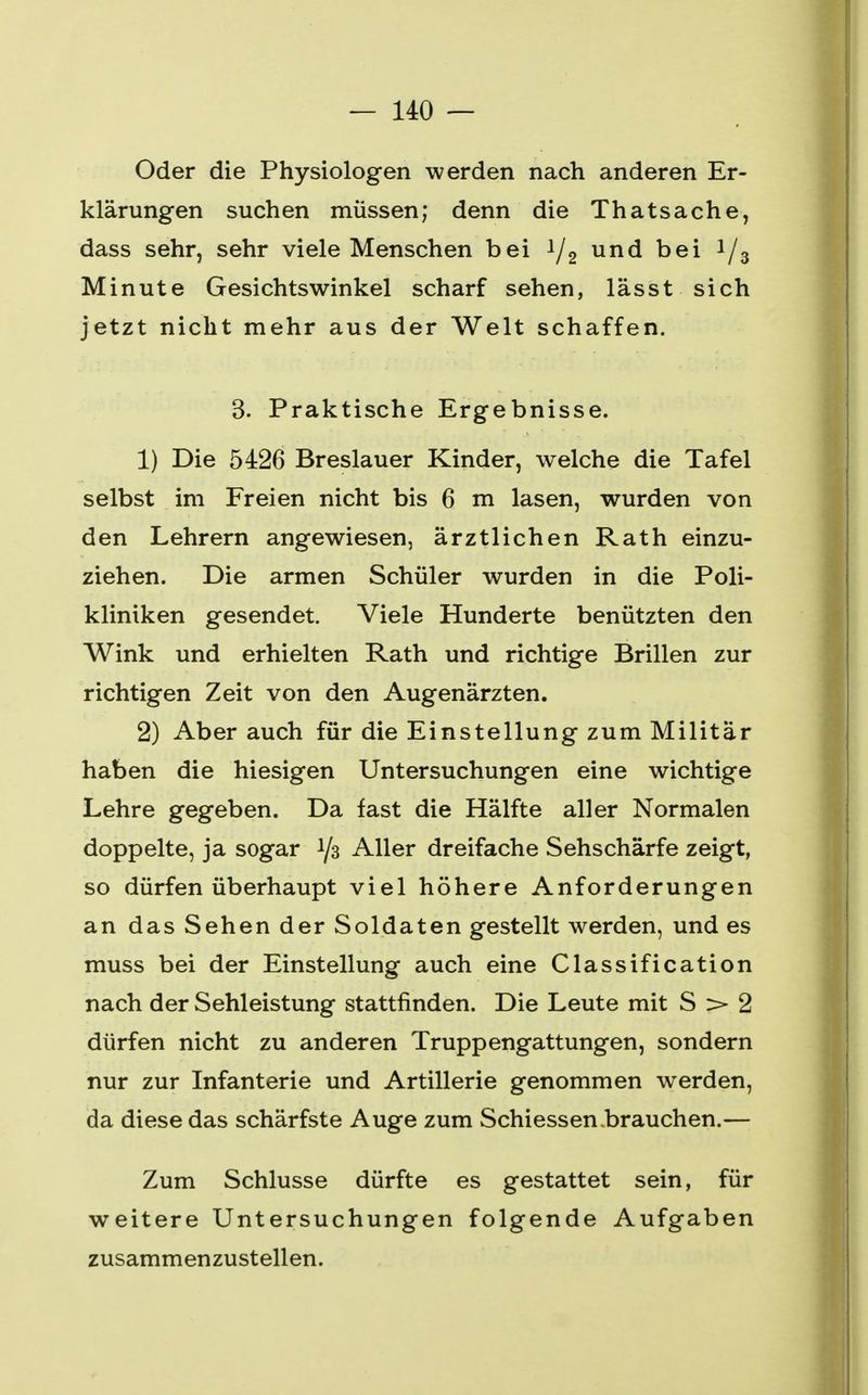 Oder die Physiologen werden nach anderen Er- klärungen suchen müssen; denn die Thatsache, dass sehr, sehr viele Menschen bei 1/2 und bei i/3 Minute Gesichtswinkel scharf sehen, las st sich jetzt nicht mehr aus der Welt schaffen. 3. Praktische Ergebnisse. 1) Die 5426 Breslauer Kinder, welche die Tafel selbst im Freien nicht bis 6 m lasen, wurden von den Lehrern angewiesen, ärztlichen Rath einzu- ziehen. Die armen Schüler wurden in die Poli- kliniken gesendet. Viele Hunderte benützten den Wink und erhielten Rath und richtige Brillen zur richtigen Zeit von den Augenärzten. 2) Aber auch für die Einstellung zum Militär haben die hiesigen Untersuchungen eine wichtige Lehre gegeben. Da fast die Hälfte aller Normalen doppelte, ja sogar 1/3 Aller dreifache Sehschärfe zeigt, so dürfen überhaupt viel höhere Anforderungen an das Sehen der Soldaten gestellt werden, und es muss bei der Einstellung auch eine Classification nach der Sehleistung stattfinden. Die Leute mit S > 2 dürfen nicht zu anderen Truppengattungen, sondern nur zur Infanterie und Artillerie genommen werden, da diese das schärfste Auge zum Schiessen .brauchen.— Zum Schlüsse dürfte es gestattet sein, für weitere Untersuchungen folgende Aufgaben zusammenzustellen.