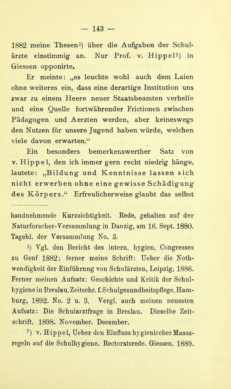 — 148 — 1882 meine Thesen1) über die Aufgaben der Schul- ärzte einstimmig an. Nur Prof. v. Hippel2) in Giessen opponirte. Er meinte: „es leuchte wohl auch dem Laien ohne weiteres ein, dass eine derartige Institution uns zwar zu einem Heere neuer Staatsbeamten verhelfe und eine Quelle fortwährender Frictionen zwischen Pädagogen und Aerzten werden, aber keineswegs den Nutzen für unsere Jugend haben würde, welchen viele davon erwarten. Ein besonders bemerkenswerther Satz von v. Hippel, den ich immer gern recht niedrig hänge, lautete: „Bildung und Kenntnisse lassen sich nicht erwerben ohne eine gewisse Schädigung des Körpers. Erfreulicherweise glaubt das selbst handnehmende Kurzsichtigkeit. Rede, gehalten auf der Naturforscher-Versammlung in Danzig, am 16. Sept. 1880. Tagebl. der Versammlung No. 3. 1) Vgl. den Bericht des intern, hygien. Congresses zu Genf 1882; ferner meine Schrift: Ueber die Not- wendigkeit der Einführnng von Schulärzten, Leipzig, 1886. Ferner meinen Aufsatz: Geschichte und Kritik der Schul- hygiene in Breslau. Zeitschr. f. Schulgesundheitspflege. Ham- burg, 1892. No. 2 u. 3. Yergl. auch meinen neuesten Aufsatz: Die Schularztfrage in Breslau. Dieselbe Zeit- schrift. 1898. November. December. 2) v. Hippel, Ueber den Einfluss hygienischer Maass- regeln auf die Schulhygiene. Rectoratsrede. Giessen. 1889.