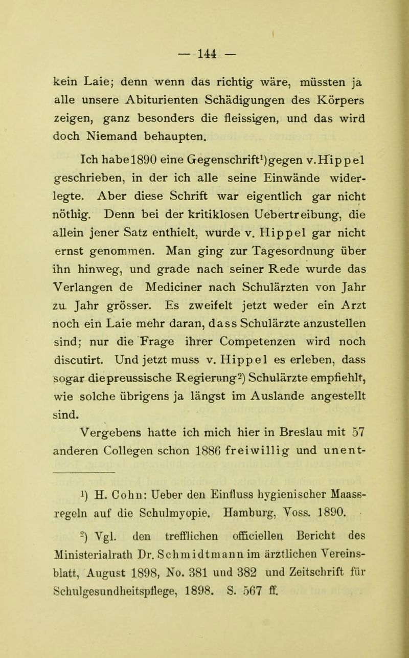 kein Laie; denn wenn das richtig wäre, müssten ja alle unsere Abiturienten Schädigungen des Körpers zeigen, ganz besonders die fleissigen, und das wird doch Niemand behaupten. Ich habe 1890 eine Gegenschrift1)gegen v.Hippel geschrieben, in der ich alle seine Einwände wider- legte. Aber diese Schrift war eigentlich gar nicht nöthig. Denn bei der kritiklosen Uebertreibung, die allein jener Satz enthielt, wurde v. Hippel gar nicht ernst genommen. Man ging zur Tagesordnung über ihn hinweg, und grade nach seiner Rede wurde das Verlangen de Mediciner nach Schulärzten von Jahr zu Jahr grösser. Es zweifelt jetzt weder ein Arzt noch ein Laie mehr daran, dass Schulärzte anzustellen sind; nur die Frage ihrer Competenzen wird noch discutirt. Und jetzt muss v. Hippel es erleben, dass sogar diepreussische Regierung2) Schulärzte empfiehlt, wie solche übrigens ja längst im Auslande angestellt sind. Vergebens hatte ich mich hier in Breslau mit 57 anderen Collegen schon 1886 freiwillig und unent- ^) H. Cohn: Ueber den Einfluss hygienischer Maass- regeln auf die Schulmyopie. Hamburg, Yoss. 1890. 2) Vgl. den trefflichen ofFiciellen Bericht des Ministerialrath Dr. Schmidtmann im ärztlichen Vereins- blatt, August 1898, No. 381 und 382 und Zeitschrift für Schulgesundheitspilege, 1898. S. 507 ff.