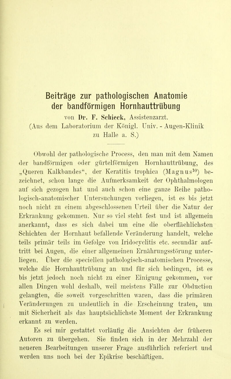 Beiträge zur pathologischen Anatomie der bandförmigen Hornhauttrübung von Di\ F. Schieck, Assistenzarzt. (Ans dem Laboratorium der Königl. Univ. - Augen-Klinik zu Halle a. S.) Obwohl der pathologische Process, den man mit dem Namen der bandförmigen oder gürtelförmigen Hornhauttrübung, des „Queren Kalkbandes, der Keratitis trophica (Magnus10) be- zeichnet, schon lange die Aufmerksamkeit der Ophthalmologen auf sich gezogen hat und auch schon eine ganze Reihe patho- logisch-anatomischer Untersuchungen vorliegen, ist es bis jetzt noch nicht zu einem abgeschlossenen Urteil über die Natur der Erkrankung gekommen. Nur so viel steht fest und ist allgemein anerkannt, dass es sich dabei um eine die oberflächlichsten Schichten der Hornhaut befallende Veränderung handelt, welche teils primär teils im Gefolge von Iridocyclitis etc. secundär auf- tritt bei Augen, die einer allgemeinen Ernährungsstörung unter- liegen. Über die speciellen pathologisch-anatomischen Processe, welche die Hornhauttrübung an und für sich bedingen, ist es bis jetzt jedoch noch nicht zu einer Einigung gekommen, vor allen Dingen wohl deshalb, weil meistens Fälle zur Obduction gelangten, die soweit vorgeschritten waren, dass die primären Veränderungen zu undeutlich in die Erscheinung traten, um mit Sicherheit als das hauptsächlichste Moment der Erkrankung erkannt zu werden. Es sei mir gestattet vorläufig die Ansichten der früheren Autoren zu übergehen. Sie finden sich in der Mehrzahl der neueren Bearbeitungen unserer Frage ausführlich referiert und werden uns noch bei der Epikrise beschäftigen.