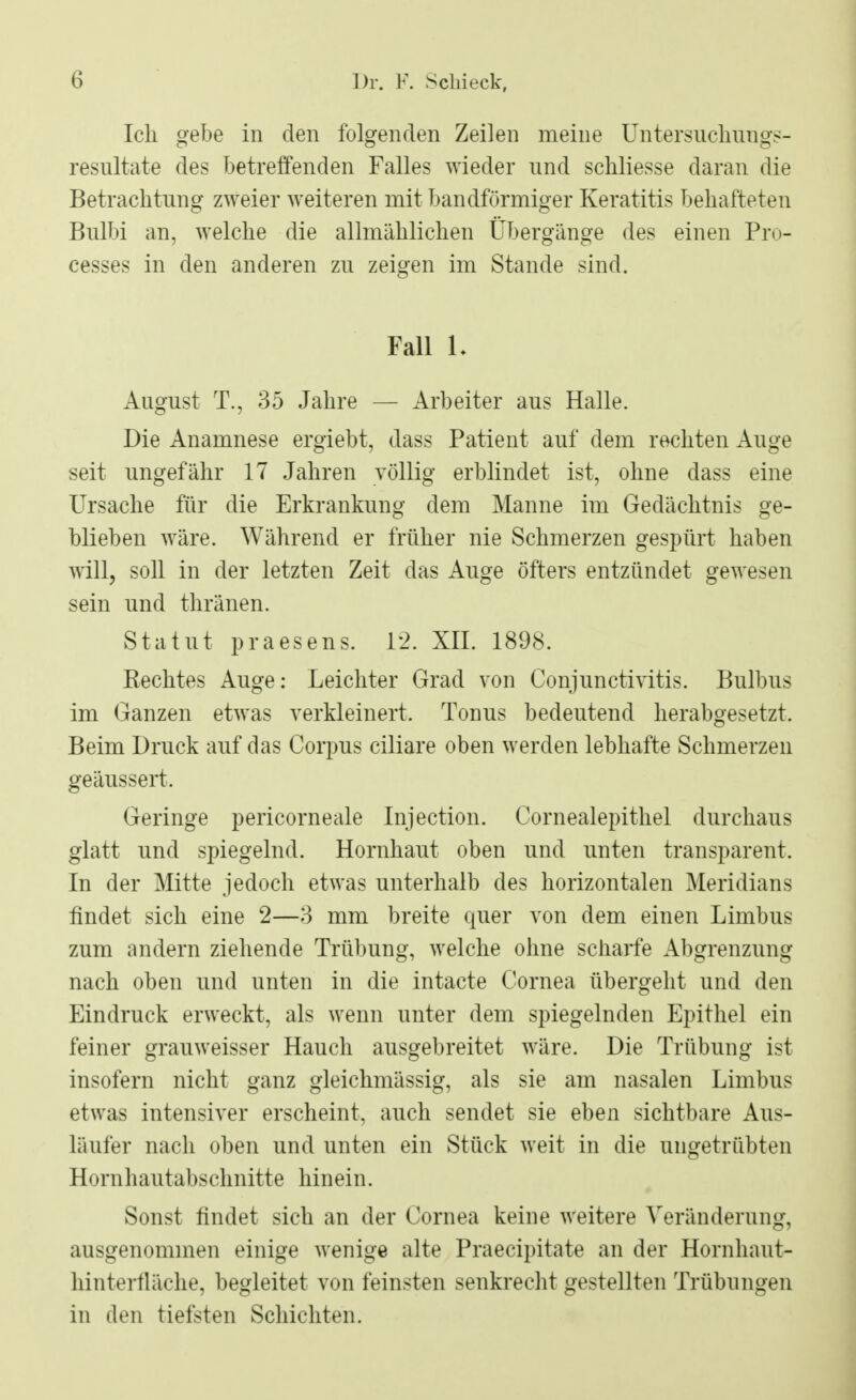 Ich gebe in den folgenden Zeilen meine Untersuchungs- resultate des betreffenden Falles wieder und schliesse daran die Betrachtung zweier weiteren mit bandförmiger Keratitis behafteten Bnlbi an, welche die allmählichen Übergänge des einen Pro- cesses in den anderen zn zeigen im Stande sind. Fall L August T., 35 Jahre — Arbeiter aus Halle. Die Anamnese ergiebt, dass Patient auf dem rechten Auge seit ungefähr 17 Jahren völlig erblindet ist, ohne dass eine Ursache für die Erkrankung dem Manne im Gedächtnis ge- blieben wäre. Während er früher nie Schmerzen gespürt haben will, soll in der letzten Zeit das Auge öfters entzündet gewesen sein und thränen. Statut praesens. 12. XII. 1898. Kechtes Auge: Leichter Grad von Conjunctivitis. Bulbus im Ganzen etwas verkleinert. Tonus bedeutend herabgesetzt. Beim Druck auf das Corpus ciliare oben werden lebhafte Schmerzen geäussert. Geringe pericorneale Injection. Cornealepithel durchaus glatt und spiegelnd. Hornhaut oben und unten transparent. In der Mitte jedoch etwas unterhalb des horizontalen Meridians findet sich eine 2—3 mm breite quer von dem einen Limbus zum andern ziehende Trübung, welche ohne scharfe Abgrenzung nach oben und unten in die intacte Cornea übergeht und den Eindruck erweckt, als wenn unter dem spiegelnden Epithel ein feiner grauweisser Hauch ausgebreitet wäre. Die Trübung ist insofern nicht ganz gleichmässig, als sie am nasalen Limbus etwas intensiver erscheint, auch sendet sie eben sichtbare Aus- läufer nach oben und unten ein Stück weit in die ungetrübten Hornhautabschnitte hinein. Sonst findet sich an der Cornea keine weitere Veränderung, ausgenommen einige wenige alte Praecipitate an der Hornhaut- hinterfläche, begleitet von feinsten senkrecht gestellten Trübungen in den tiefsten Schichten.