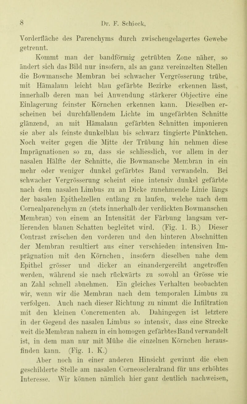 Vorderfläche des Parenchyms durch zwischengelagertes Gewebe getrennt. Kommt man der bandförmig getrübten Zone näher, so ändert sich das Bild nur insofern, als an ganz vereinzelten Stellen die Bowmansche Membran bei schwacher Vergrösserung trübe, mit Hämalaun leicht blau gefärbte Bezirke erkennen lässt, innerhalb deren man bei Anwendung stärkerer Objective eine Einlagerung feinster Körnchen erkennen kann. Dieselben er- scheinen bei durchfallendem Lichte im ungefärbten Schnitte glänzend, an mit Hämalaun gefärbten Schnitten imponieren sie aber als feinste dunkelblau bis schwarz tingierte Pünktchen. Noch weiter gegen die Mitte der Trübung hin nehmen diese Imprägnationen so zu, dass sie schliesslich, vor allem in der nasalen Hälfte der Schnitte, die Bowmansche Membran in ein mehr oder weniger dunkel gefärbtes Band verwandeln. Bei schwacher Vergrösserung scheint eine intensiv dunkel gefärbte nach dem nasalen Limbus zu an Dicke zunehmende Linie längs der basalen Epithelzellen entlang zu laufen, welche nach dem Cornealparenchym zu (stets innerhalb der verdickten Bowmanschen Membran) von einem an Intensität der Färbung langsam ver- lierenden blauen Schatten begleitet wird. (Fig. 1. B.) Dieser Contrast zwischen den vorderen und den hinteren Abschnitten der Membran resultiert aus einer verschieden intensiven Im- prägnation mit den Körnchen, insofern dieselben nahe dem Epithel grösser und dicker an einandergereiht angetroffen werden, während sie nach rückwärts zu sowohl an Grösse wie an Zahl schnell abnehmen. Ein gleiches Verhalten beobachten wir, wenn wir die Membran nach dem temporalen Limbus zu verfolgen. Auch nach dieser Richtung zu nimmt die Infiltration mit den kleinen Concrementen ab. Dahingegen ist letztere in der Gegend des nasalen Limbus so intensiv, dass eine Strecke weit die Membran nahezu in ein homogen gefärbtes Band verwandelt ist, in dem man nur mit Mühe die einzelnen Körnchen heraus- finden kann. (Fig. L K.) Aber noch in einer anderen Hinsicht gewinnt die eben geschilderte Stelle am nasalen Corneoscleralrand für uns erhöhtes Interesse. Wir können nämlich hier ganz deutlich nachweisen.