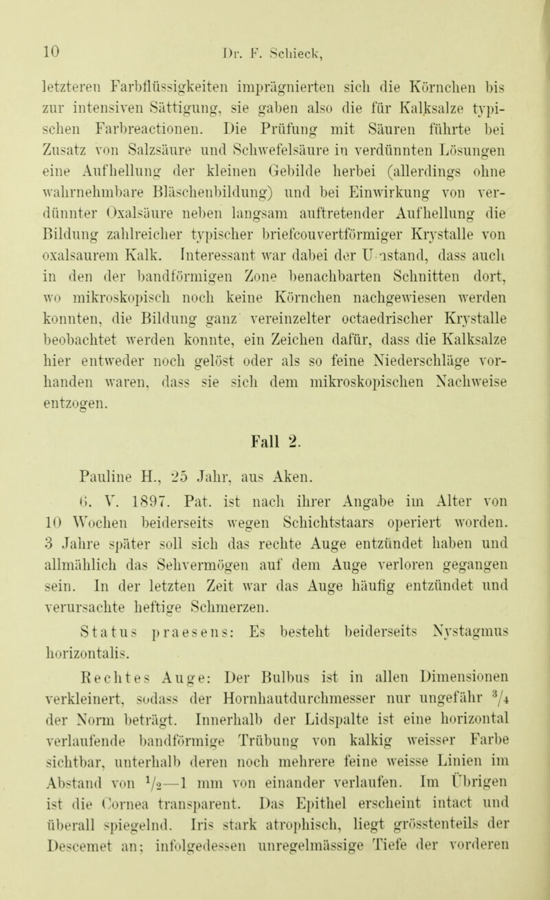 letzteren Farbflüssigkeiten imprägnierten sich die Körnchen bis zur intensiven Sättigung, sie gaben also die für Kalksalze typi- schen Farbreactionen. Die Prüfung mit Säuren führte bei Zusatz von Salzsäure und Schwefelsäure in verdünnten Lösungen eine Aufhellung der kleinen Gebilde herbei (allerdings ohne wahrnehmbare Bläschenbildung) und bei Einwirkung von ver- dünnter Oxalsäure neben langsam auftretender Aufhellung die Bildung zahlreicher typischer briefcouvertförmiger Krystalle von oxalsaurem Kalk. Interessant war dabei der Uastand, dass auch in den der bandförmigen Zone benachbarten Schnitten dort, wo mikroskopisch noch keine Körnchen nachgewiesen werden konnten, die Bildung ganz vereinzelter octaedrischer Krystalle beobachtet werden konnte, ein Zeichen dafür, dass die Kalksalze hier entweder noch gelöst oder als so feine Niederschläge vor- handen waren, dass sie sich dem mikroskopischen Nachweise entzogen. Fall 2. Pauline H., 25 Jahr, aus Aken. 6. V. 1897. Pat. ist nach ihrer Angabe im Alter von 10 Wochen beiderseits wegen Schichtstaars operiert worden. 3 Jahre später soll sich das rechte Auge entzündet haben und allmählich das Sehvermögen auf dem Auge verloren gegangen sein. In der letzten Zeit war das Auge häufig entzündet und verursachte heftige Sclrmerzen. Status praesens: Es besteht beiderseits Nystagmus horizontalis. Rechtes Auge: Der Bulbus ist in allen Dimensionen verkleinert, sodass der Hornhautdurchmesser nur ungefähr 8/* der Norm beträgt. Innerhalb der Lidspalte ist eine horizontal verlaufende bandförmige Trübung von kalkig weisser Farbe sichtbar, unterhall) deren noch mehrere feine weisse Linien im Abstand von mm von einander verlaufen. Im Übrigen i>t die Cornea transparent. Das Epithel erscheint intact und überall spiegelnd. Ins stark atrophisch, liegt grösstenteils der Descemet an; infolgedessen unregelmässige Tiefe der vorderen