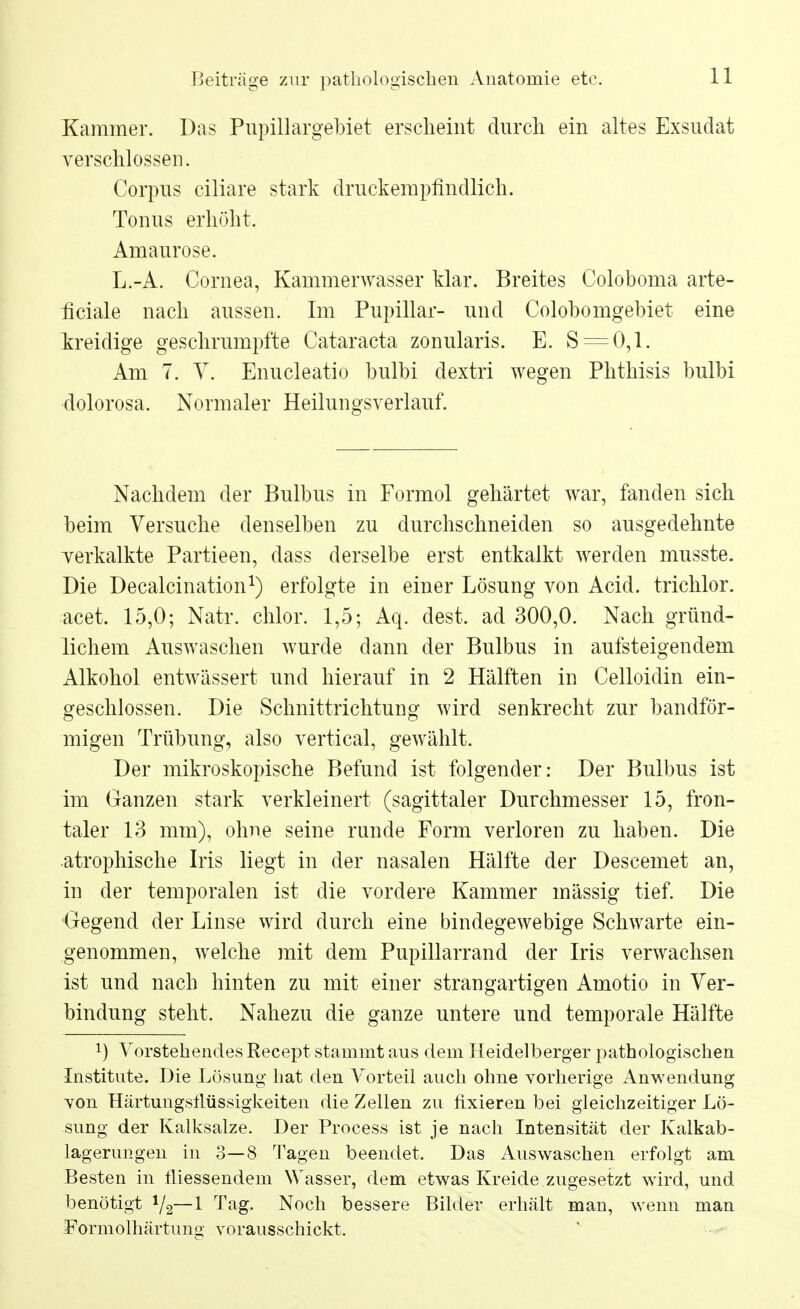 Kammer. Das Pupillargebiet erscheint durch ein altes Exsudat verschlossen. Corpus ciliare stark druckempfindlich. Tonus erhöht. Amaurose. L.-A. Cornea, Kammerwasser klar. Breites Coloboma arte- ficiale nach aussen. Im Pupillar- und Colobomgebiet eine kreidige geschrumpfte Cataracta zonularis. E. S = 0,1. Am 7. V. Enucleatio bulbi dextri wegen Phthisis bulbi dolorosa, Normaler Heilungsverlauf. Nachdem der Bulbus in Formol gehärtet war, fanden sich beim Versuche denselben zu durchschneiden so ausgedehnte verkalkte Partieen, dass derselbe erst entkalkt werden musste. Die Decalcination1) erfolgte in einer Lösung von Acid. trichlor. acet. 15,0; Natr. chlor. 1,5; Aq. dest. ad 300,0. Nach gründ- lichem Auswaschen wurde dann der Bulbus in aufsteigendem Alkohol entwässert und hierauf in 2 Hälften in Celloidin ein- geschlossen. Die Schnittrichtung wird senkrecht zur bandför- migen Trübung, also vertical, gewählt. Der mikroskopische Befund ist folgender: Der Bulbus ist im Ganzen stark verkleinert (sagittaler Durchmesser 15, fron- taler 13 mm), ohne seine runde Form verloren zu haben. Die atrophische Iris liegt in der nasalen Hälfte der Descemet an, in der temporalen ist die vordere Kammer massig tief. Die Gegend der Linse wird durch eine bindegewebige Schwarte ein- genommen, welche mit dem Pupillarrand der Iris verwachsen ist und nach hinten zu mit einer strangartigen Amotio in Ver- bindung steht. Nahezu die ganze untere und temporale Hälfte !) Vorstehendes Recept stammt aus dem Heidelberger pathologischen Institute. Die Lösung hat den Vorteil auch ohne vorherige Anwendung von Härtungstlüssigkeiten die Zellen zu fixieren bei gleichzeitiger Lö- sung der Kalksalze. Der Process ist je nach Intensität der Kalkab- lagerungen in 3—8 Tagen beendet. Das Auswaschen erfolgt am Besten in fliessendem Wasser, dem etwas Kreide zugesetzt wird, und benötigt 1/2— 1 Tag. Noch bessere Bilder erhält man, wenn man Formolhärtung vorausschickt.