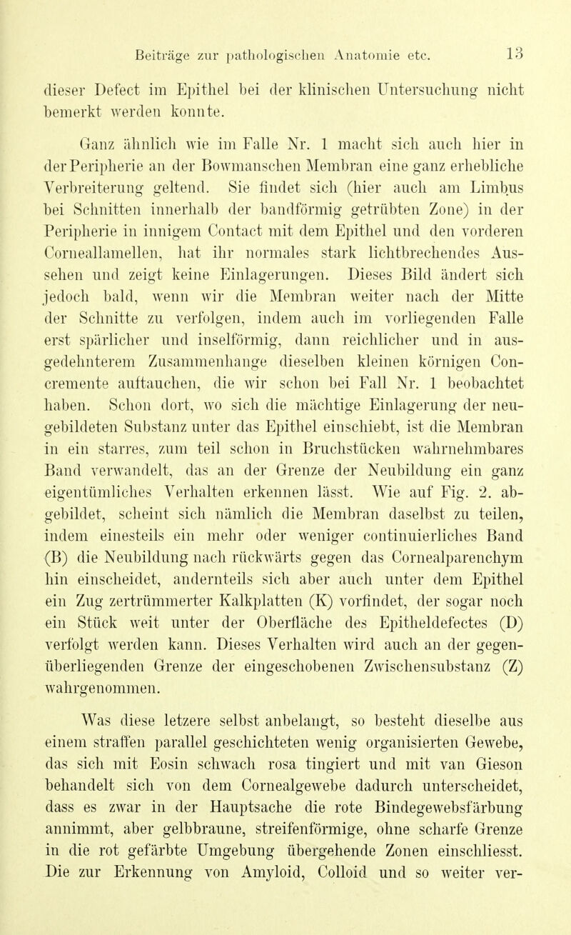 dieser Defect im Epithel bei der klinischen Untersuchung nicht bemerkt werden konnte. Ganz ähnlich wie im Falle Nr. 1 macht sich auch hier in der Peripherie an der Bowmanschen Membran eine ganz erhebliche Verbreiterung geltend. Sie findet sich (hier auch am Limbus bei Schnitten innerhalb der bandförmig getrübten Zone) in der Peripherie in innigem Contact mit dem Epithel und den vorderen Corneallamellen, hat ihr normales stark lichtbrechendes Aus- sehen und zeigt keine Einlagerungen. Dieses Bild ändert sich jedoch bald, wenn wir die Membran weiter nach der Mitte der Schnitte zu verfolgen, indem auch im vorliegenden Falle erst spärlicher und inselförmig, dann reichlicher und in aus- gedehnterem Zusammenhange dieselben kleinen körnigen Con- cremente auftauchen, die wir schon bei Fall Nr. 1 beobachtet haben. Schon dort, wo sich die mächtige Einlagerung der neu- gebildeten Substanz unter das Epithel einschiebt, ist die Membran in ein starres, zum teil schon in Bruchstücken wahrnehmbares Band verwandelt, das an der Grenze der Neubildung ein ganz eigentümliches Verhalten erkennen lässt. Wie auf Fig. 2. ab- gebildet, scheint sich nämlich die Membran daselbst zu teilen, indem einesteils ein mehr oder weniger continuierliches Band (B) die Neubildung nach rückwärts gegen das Cornealparenchym hin einscheidet, andernteils sich aber auch unter dem Epithel ein Zug zertrümmerter Kalkplatten (K) vorfindet, der sogar noch ein Stück weit unter der Oberfläche des Epitheldefectes (D) verfolgt werden kann. Dieses Verhalten wird auch an der gegen- überliegenden Grenze der eingeschobenen Zwischensubstanz (Z) wahrgenommen. Was diese letzere selbst anbelangt, so besteht dieselbe aus einem straffen parallel geschichteten wenig organisierten Gewebe, das sich mit Eosin schwach rosa tingiert und mit van Gieson behandelt sich von dem Cornealgewebe dadurch unterscheidet, dass es zwar in der Hauptsache die rote Bindegewebsfärbung annimmt, aber gelbbraune, streifenförmige, ohne scharfe Grenze in die rot gefärbte Umgebung übergehende Zonen einschliesst. Die zur Erkennung von Amyloid, Colloid und so weiter ver-