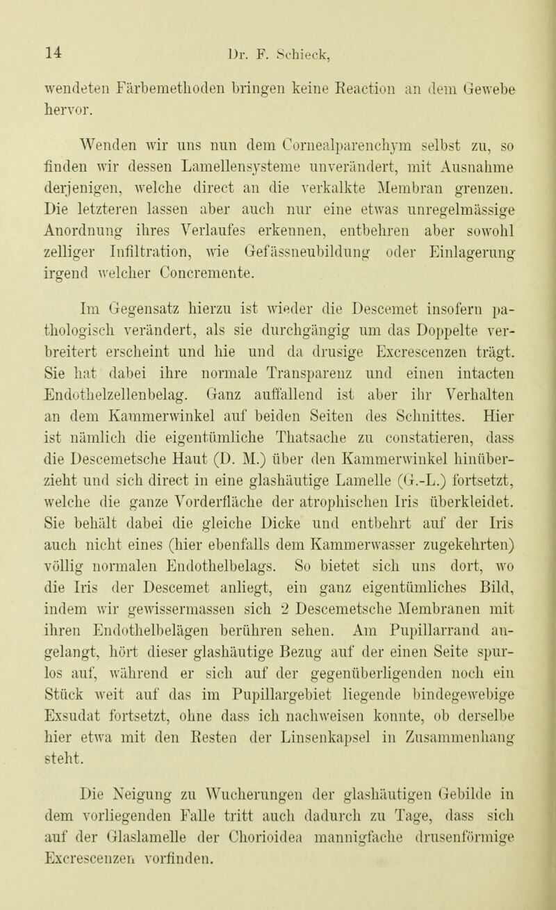 wendeten Färbemethoden bringen keine Reaction an dem Gewebe hervor. Wenden wir uns nun dem Cornealparenchym selbst zu, so finden wir dessen Lamellensysteme unverändert, mit Ausnahme derjenigen, welche direct an die verkalkte Membran grenzen. Die letzteren lassen aber auch nur eine etwas unregelmässige Anordnung ihres Verlaufes erkennen, entbehren aber sowohl zelliger Infiltration, wie Gefässneubildung oder Einlagerung irgend welcher Concremente. Im Gegensatz hierzu ist wieder die Descemet insofern pa- thologisch verändert, als sie durchgängig um das Doppelte ver- breitert erscheint und hie und da drusige Excrescenzen trägt. Sie hat dabei ihre normale Transparenz und einen intacten Endothelzellenbelag. Ganz auffallend ist aber ihr Verhalten an dem Kammerwinkel auf beiden Seiten des Schnittes. Hier ist nämlich die eigentümliche Thatsache zu constatieren, dass die Descemetsche Haut (D. M.) über den Kammerwinkel hinüber- zieht und sich direct in eine glashäutige Lamelle (G.-L.) fortsetzt, welche die ganze Vorderfläche der atrophischen Iris überkleidet. Sie behält dabei die gleiche Dicke und entbehrt auf der Iris auch nicht eines (hier ebenfalls dem Kammerwasser zugekehrten) völlig normalen Endothelbelags. So bietet sich uns dort, wo die Iris der Descemet anliegt, ein ganz eigentümliches Bild, indem wir gewissermassen sich 2 Descemetsche Membranen mit ihren Endothelbelägen berühren sehen. Am Pupillarrand an- gelangt, hört dieser glashäutige Bezug auf der einen Seite spur- los auf, während er sich auf der gegenüberligenden noch ein Stück weit auf das im Pupillargebiet liegende bindegewebige Exsudat fortsetzt, ohne dass ich nachweisen konnte, ob derselbe hier etwa mit den Resten der Linsenkapsel in Zusammenhang steht. Die Neigung zu Wucherungen der glashäutigen Gebilde in dem vorliegenden Falle tritt auch dadurch zu Tage, dass sich auf der Glaslamelle der Chorioidea mannigfache drasenförmige Excrescenzen vorfinden.