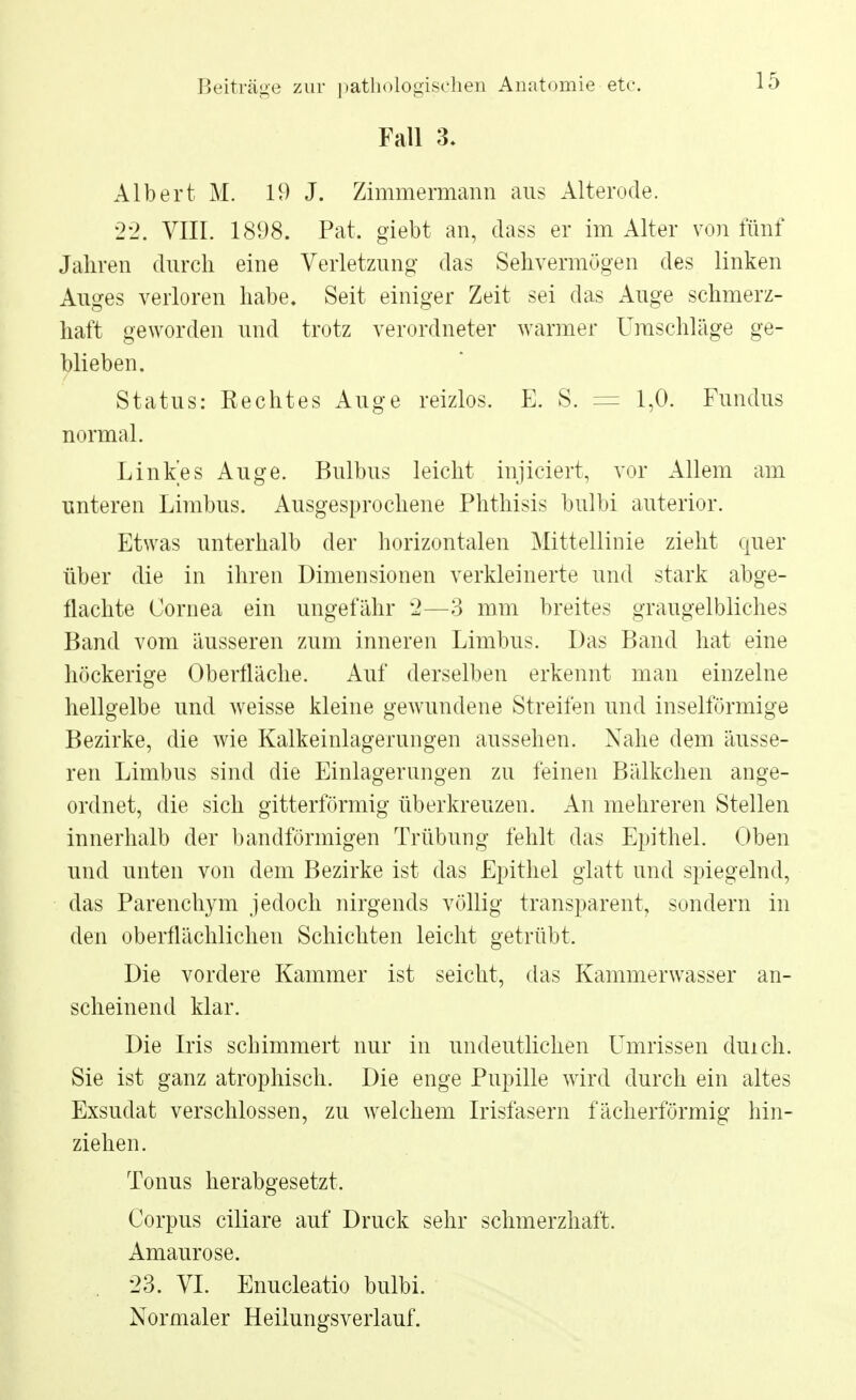 Fall 3. Albert M. 19 J. Zimmermann ans Alterode. 22. VIII. 1898. Pat. giebt an, dass er im Alter von fünf Jahren durch eine Verletzung das Sehvermögen des linken Auges verloren habe. Seit einiger Zeit sei das Auge schmerz- haft geworden und trotz verordneter warmer Umschläge ge- blieben. Status: Eechtes Auge reizlos. E. S. = 1,0. Fundus normal. Linkes Auge. Bulbus leicht injiciert, vor Allem am unteren Limbus. Ausgesprochene Phthisis bulbi anterior. Etwas unterhalb der horizontalen Mittellinie zieht quer über die in ihren Dimensionen verkleinerte und stark abge- flachte Cornea ein ungefähr 2—3 mm breites graugelbliches Band vom äusseren zum inneren Limbus. Das Band hat eine höckerige Oberfläche. Auf derselben erkennt man einzelne hellgelbe und weisse kleine gewundene Streifen und inselförmige Bezirke, die wie Kalkeinlagerungen aussehen. Nahe dem äusse- ren Limbus sind die Einlagerungen zu feinen Bälkchen ange- ordnet, die sich gitterförmig überkreuzen. An mehreren Stellen innerhalb der bandförmigen Trübung fehlt das Epithel. Oben und unten von dem Bezirke ist das Epithel glatt und spiegelnd, das Parenchym jedoch nirgends völlig transparent, sondern in den oberflächlichen Schichten leicht getrübt. Die vordere Kammer ist seicht, das Kammerwasser an- scheinend klar. Die Iris schimmert nur in undeutlichen Umrissen duich. Sie ist ganz atrophisch. Die enge Pupille wird durch ein altes Exsudat verschlossen, zu welchem Irisfasern fächerförmig hin- ziehen. Tonus herabgesetzt. Corpus ciliare auf Druck sehr schmerzhaft. Amaurose. 23. VI. Enucleatio bulbi. Normaler Heilungsverlauf.