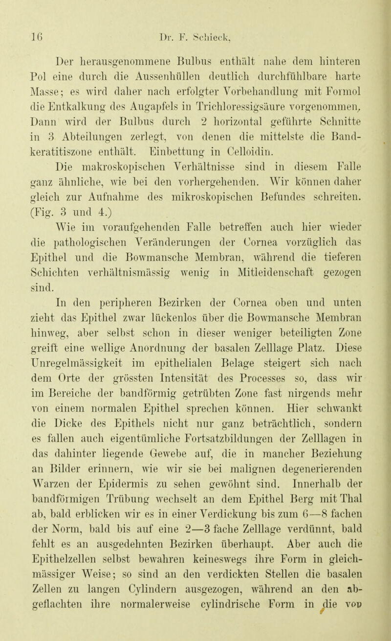 Der herausgenommene Bulbus enthält nahe dem hinteren Pol eine durch die Aussenhlillen deutlich durchfühlbare harte Masse; es wird daher nach erfolgter Vorbehandlung mit Formol die Entkalkung des Augapfels in Trichloressigsäure vorgenommen. Dann ward der Bulbus durch 2 horizontal geführte Schnitte in 3 Abteilungen zerlegt, von denen die mittelste die Band- keratitiszone enthält. Einbettung in Celloidin. Die makroskopischen Verhältnisse sind in diesem Falle ganz ähnliche, wie bei den vorhergehenden. Wir können daher gleich zur Aufnahme des mikroskopischen Befundes schreiten. (Fig. 3 und 4.) Wie im voraufgehenden Falle betreffen auch hier wieder die pathologischen Veränderungen der Cornea vorzüglich das Epithel und die Bowmansche Membran, während die tieferen Schichten verhältnismässig wenig in Mitleidenschaft gezogen sind. In den peripheren Bezirken der Cornea oben und unten zieht das Epithel zwar lückenlos über die Bowmansche Membran hinweg, aber selbst schon in dieser weniger beteiligten Zone greift eine wellige Anordnung der basalen Zelllage Platz. Diese Unregelmässigkeit im epithelialen Belage steigert sich nach dem Orte der grössten Intensität des Processes so, dass wir im Bereiche der bandförmig getrübten Zone fast nirgends mehr von einem normalen Epithel sprechen können. Hier schwankt die Dicke des Epithels nicht nur ganz beträchtlich, sondern es fallen auch eigentümliche Fortsatzbildungen der Zelllagen in das dahinter liegende Gewebe auf, die in mancher Beziehung an Bilder erinnern, wie wir sie bei malignen degenerierenden Warzen der Epidermis zu sehen gewöhnt sind. Innerhalb der bandförmigen Trübung wechselt an dem Epithel Berg mit Thal ab, bald erblicken wir es in einer Verdickung bis zum 6—8 fachen der Norm, bald bis auf eine 2—3 fache Zelllage verdünnt, bald fehlt es an ausgedehnten Bezirken überhaupt. Aber auch die Epithelzellen selbst bewahren keineswegs ihre Form in gleich- mässiger Weise; so sind an den verdickten Stellen die basalen Zellen zu langen Cylindern ausgezogen, während an den ab- geflachten ihre normalerweise cylindrische Form in die vop