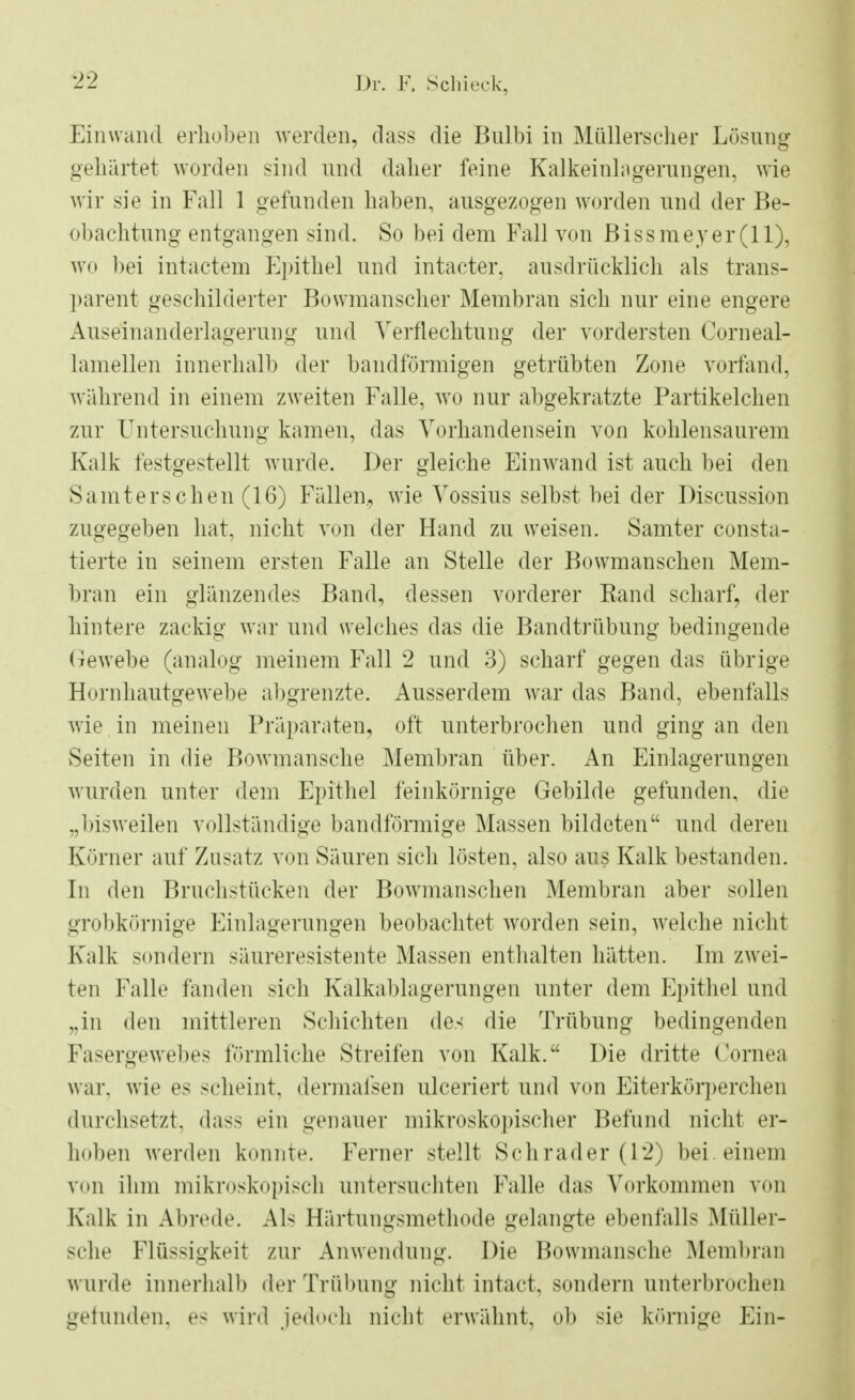 Einwand erhoben werden, dass die Bulbi in Müllerscher Lösung gehärtet worden sind und dalier feine Kalkeinlagerungen, wie wir sie in Fall 1 gefunden haben, ausgezogen worden und der Be- obachtung entgangen sind. So bei dem Fall von Bissmeyer(ll), wo bei intactem Epithel und intacter. ausdrücklich als trans- parent geschilderter Bowmanscher Membran sich nur eine engere Auselnanderlagerung und Verflechtung der vordersten Corneal- lamellen innerhalb der bandförmigen getrübten Zone vorfand, während in einem zweiten Falle, wo nur abgekratzte Partikelchen zur Untersuchuno- kamen, das Vorhandensein von kohlensaurem Kalk festgestellt wurde. Der gleiche Einwand ist auch bei den S a m t e r s c h e n (16) Fällen., wie Vossius selbst bei der Discussion zugegeben hat, nicht von der Hand zu weisen. Samter consta- tierte in seinem ersten Falle an Stelle der Bowmanschen Mem- bran ein glänzendes Band, dessen vorderer Band scharf, der hintere zackig war und welches das die Bandtrübung bedingende Gewebe (analog meinem Fall 2 und 3) scharf gegen das übrige Hornhautgewebe abgrenzte. Ausserdem war das Band, ebenfalls wie in meinen Präparaten, oft unterbrochen und ging an den Seiten in die Bowmansche Membran über. An Einlagerungen wurden unter dem Epithel feinkörnige Gebilde gefunden, die „bisweilen vollständige bandförmige Massen bildeten und deren Körner auf Zusatz von Säuren sich lösten, also aus Kalk bestanden. In den Bruchstücken der Bowmanschen Membran aber sollen grobkörnige Einlagerungen beobachtet worden sein, welche nicht Kalk sondern säureresistente Massen enthalten hätten. Im zwei- ten Falle fanden sich Kalkablagerungen unter dem Epithel und „in den mittleren Schichten des die Trübung bedingenden Fasergewebes förmliche Streifen von Kalk. Die dritte Cornea war, wie es scheint, dermafsen ulceriert und von Eiterkörperchen durchsetzt, dass ein genauer mikroskopischer Befund nicht er- hoben werden konnte. Ferner stellt Schräder (12) bei einem von ihm mikroskopisch untersuchten Falle das Vorkommen von Kalk in Abrede. Als Härtungsmethode gelangte ebenfalls Müller- sche Flüssigkeit zur Anwendung. Die Bowmansche Membran wurde innerhalb der Trübung nicht intact, sondern unterbrochen gefunden, es wird jedoch nicht erwähnt, ob sie körnige Ein-