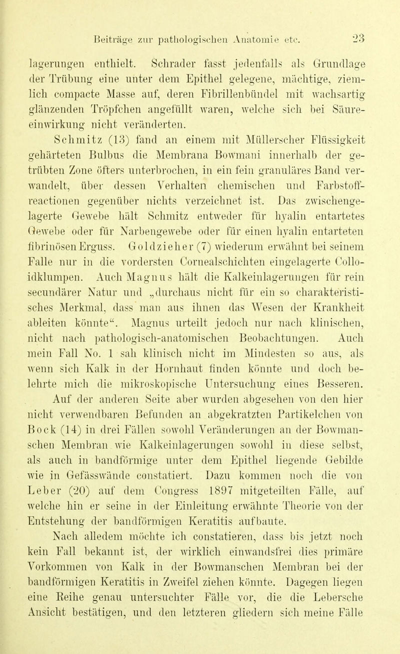 lagerungen enthielt. Schräder fasst jedenfalls als Grundlage der Trübung eine unter dem Epithel gelegene, mächtige, ziem- lich compacte Masse auf, deren Fibrillenbündel mit wachsartig glänzenden Tröpfchen angefüllt waren, welche sich bei Säure- einwirkung nicht veränderten. Schmitz (13) fand an einem mit Müllerscher Flüssigkeit gehärteten Bulbus die Membrana Bowmani innerhalb der ge- trübten Zone öfters unterbrochen, in ein fein granuläres Band ver- wandelt, über dessen Verhalten chemischen und Farbstoft- reactionen gegenüber nichts verzeichnet ist. Das zwischenge- lagerte Gewebe hält Schmitz entweder für hyalin entartetes Gewebe oder für Narbengewebe oder für einen hyalin entarteten fibrinösen Erguss. Goldzieher (7) wiederum erwähnt bei seinem Falle nur in die vordersten Cornealschichten eingelagerte Collo- idklumpen. Auch Magnus hält die Kalkeinlagerungen für rein secundärer Natur und „durchaus nicht für ein so charakteristi- sches Merkmal, dass man aus ihnen das Wesen der Krankheit ableiten könnte. Magnus urteilt jedoch nur nach klinischen, nicht nach pathologisch-anatomischen Beobachtungen. Auch mein Fall No. 1 sah klinisch nicht im Mindesten so aus, als wenn sich Kalk in der Hornhaut finden könnte und doch be- lehrte mich die mikroskopische Untersuchung eines Besseren. Auf der anderen Seite aber wurden abgesehen von den hier nicht verwendbaren Befunden an abgekratzten Partikelchen von Bock (14) in drei Fällen sowohl Veränderungen an der Bowman- schen Membran wie Kalkeinlagerungen sowohl in diese selbst, als auch in bandförmige unter dem Epithel liegende Gebilde wie in Gefässwände constatiert. Dazu kommen noch die von Leber (20) auf dem Congress 1897 mitgeteilten Fälle, auf welche hin er seine in der Einleitung erwähnte Theorie von der Entstehung der bandförmigen Keratitis aufbaute. Nach alledem möchte ich constatieren, dass bis jetzt noch kein Fall bekannt ist, der wirklich einwandsfrei dies primäre Vorkommen von Kalk in der Bowmanschen Membran bei der bandförmigen Keratitis in Zweifel ziehen könnte. Dagegen liegen eine Eeihe genau untersuchter Fälle vor, die die Lebersche Ansicht bestätigen, und den letzteren gliedern sich meine Fälle