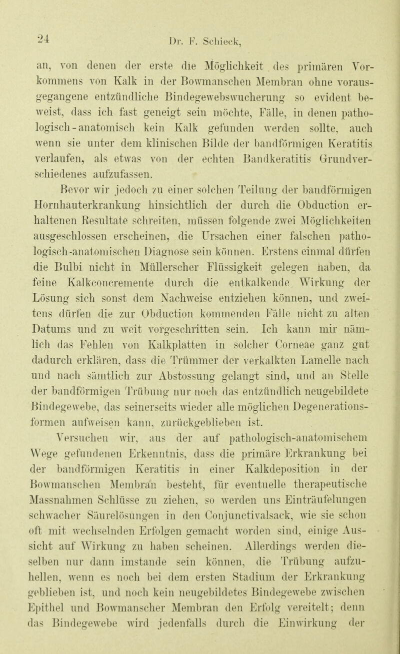 an, von denen der erste die Möglichkeit des primären Vor- kommens von Kalk in der Bowmanschen Membran ohne voraus- gegangene entzündliche Bindegewebswucherung so evident be- weist, dass ich fast geneigt sein möchte, Fälle, in denen patho- logisch-anatomisch kein Kalk gefunden werden sollte, auch wenn sie unter dem klinischen Bilde der bandförmigen Keratitis verlaufen, als etwas von der echten Bandkeratitis Grundver- schiedenes aufzufassen. Bevor wir jedoch zu einer solchen Teilung der bandförmigen Hornhauterkrankung hinsichtlich der durch die Obduction er- haltenen Resultate schreiten, müssen folgende zwei Möglichkeiten ausgeschlossen erscheinen, die Ursachen einer falschen patho- logisch-anatomischen Diagnose sein können. Erstens einmal dürfen die Bulbi nicht in Müllerscher Flüssigkeit gelegen naben, da feine Kalkconcremente durch die entkalkende Wirkung der Lösung sich sonst dem Nachweise entziehen können, und zwei- tens dürfen die zur Obduction kommenden Fälle nicht zu alten Datums und zu weit vorgeschritten sein. Ich kann mir näm- lich das Fehlen von Kalkplatten in solcher Corneae ganz gut dadurch erklären, dass die Trümmer der verkalkten Lamelle nach und nach sämtlich zur Abstossung gelangt sind, und an Stelle der bandförmigen Trübung nur noch das entzündlich neugebildete Bindegewebe, das seinerseits wieder alle möglichen Degenerations- formen aufweisen kann, zurückgeblieben ist. Versuchen wir, aus der auf pathologisch-anatomischem Wege gefundenen Erkenntnis, dass die primäre Erkrankung bei der bandförmigen Keratitis in einer Kalkdeposition in der Bowmanschen Membran besteht, für eventuelle therapeutische Massnahmen Schlüsse zu ziehen, so werden uns Einträufelungen schwacher Säurelösüngen in den Conjunctivalsack, wie sie schon oft mit wechselnden Erfolgen gemacht worden sind, einige Aus- sicht auf Wirkung zu haben scheinen. Allerdings werden die- selben nur dann imstande sein können, die Trübung aufzu- hellen, wenn es noch bei dem ersten Stadium der Erkrankung geblieben ist, und noch kein neugebildetes Bindegewebe zwischen Epithel und Bowmanscher Membran den Erfolg vereitelt; denn das Bindegewebe wird jedenfalls durch die Einwirkung der