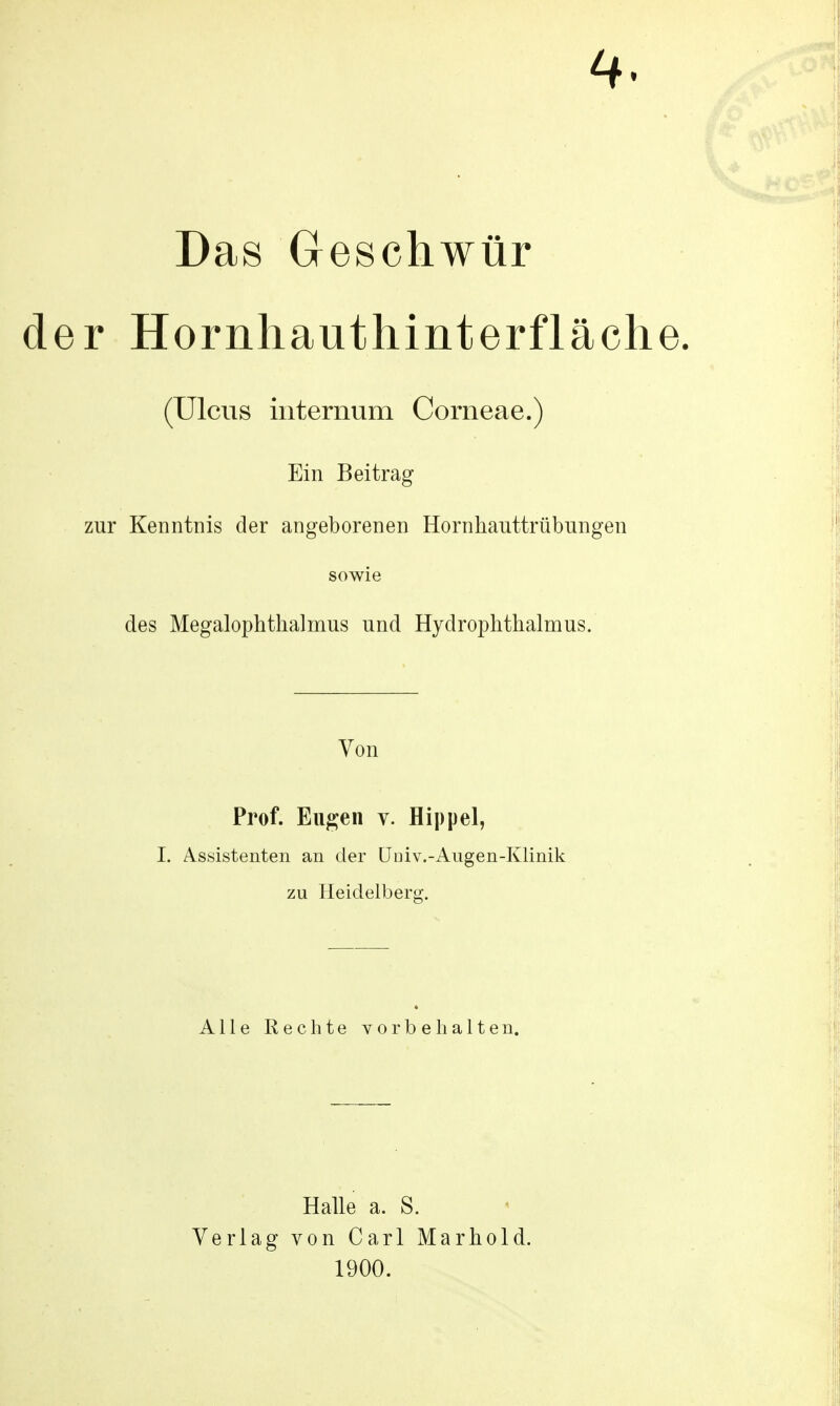 4. Das Geschwür der Hornhauthinterfläche (Ulcus internum Corneae.) Ein Beitrag zur Kenntnis der angeborenen Hornhauttrübungen sowie des Megalophthalmus und Hydrophthalmus. Von Prof. Eugen v. Hippel, I. Assistenten an der Uuiv.-Augen-Klinik zu Heidelberg. Alle Rechte vorbehalten. Halle a. S. Verlag von Carl Marhold. 1900.