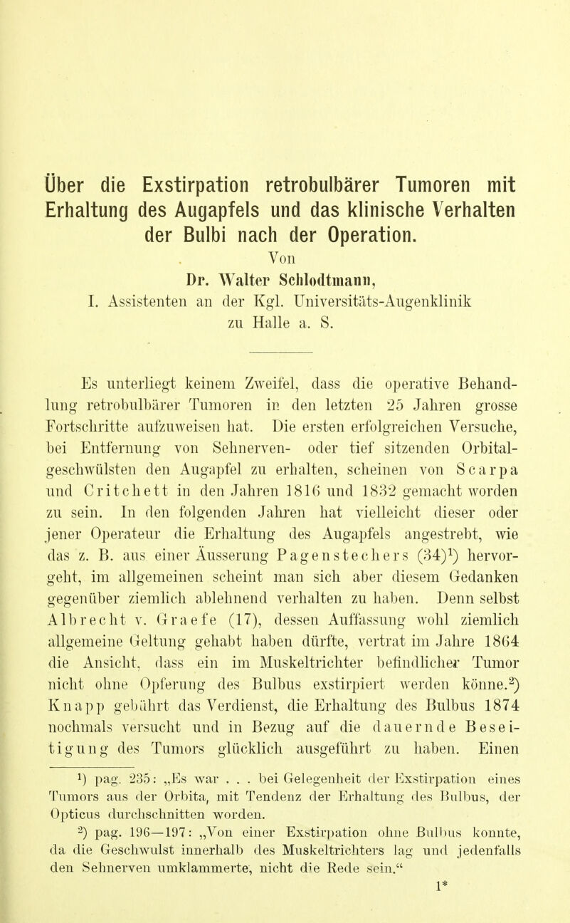 Über die Exstirpation retrobulbärer Tumoren mit Erhaltung des Augapfels und das klinische Verhalten der Bulbi nach der Operation. Von Dr. Walter Schlodtmann, I, Assistenten an der Kgl. Universitäts-Augenklinik zu Halle a. S. Es unterliegt keinem Zweifel, dass die operative Behand- lung retrobulbärer Tumoren in den letzten 25 Jahren grosse Fortschritte aufzuweisen hat. Die ersten erfolgreichen Versuche, bei Entfernung von Sehnerven- oder tief sitzenden Orbital- geschwülsten den Augapfel zu erhalten, scheinen von Scarpa und Critchett in den Jahren 1816 und 1832 gemacht worden zu sein. In den folgenden Jahren hat vielleicht dieser oder jener Operateur die Erhaltung des Augapfels angestrebt, wie das z. B. aus einer Äusserung Pagenstechers (34)1) hervor- geht, im allgemeinen scheint man sich aber diesem Gedanken gegenüber ziemlich ablehnend verhalten zu haben. Denn selbst Alb recht v. Graefe (17), dessen Auffassung wohl ziemlich allgemeine Geltung gehabt haben dürfte, vertrat im Jahre 1864 die Ansicht, dass ein im Muskeltrichter befindlicher Tumor nicht ohne Opferung des Bulbus exstirpiert werden könne.2) Knapp gebührt das Verdienst, die Erhaltung des Bulbus 1874 nochmals versucht und in Bezug auf die dauernde Besei- tigung des Tumors glücklich ausgeführt zu haben. Einen *) pag. 235: „Es war . . . bei Gelegenheit der Exstirpation eines Tnrnors aus der Orbita, mit Tendenz der Erhaltung des Bulbus, der Opticus durchschnitten worden. 2) pag. 196—197: „Von einer Exstirpation ohne Bulbus konnte, da die Geschwulst innerhalb des Muskeltrichters lag und jedenfalls den Sehnerven umklammerte, nicht die Rede sein. 1*