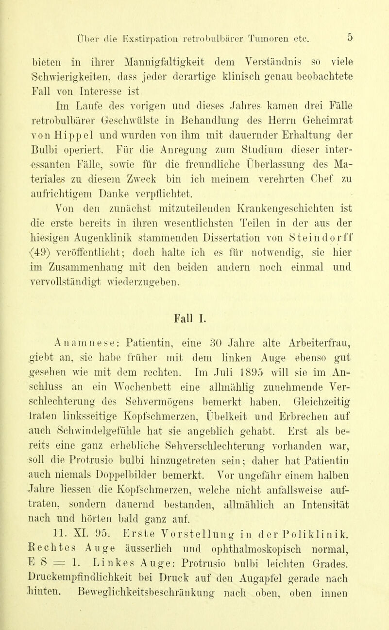 bieten in ihrer Mannigfaltigkeit dem Verständnis so viele Schwierigkeiten, dass jeder derartige klinisch genau beobachtete Fall von Interesse ist Im Laufe des vorigen und dieses Jahres kamen drei Fälle retrobulbärer Geschwülste in Behandlung des Herrn Geheimrat von Hippel und wurden von ihm mit dauernder Erhaltung der Bulbi operiert. Für die Anregung zum Studium dieser inter- essanten Fälle, sowie für die freundliche Überlassung des Ma- teriales zu diesem Zweck bin ich meinem verehrten Chef zu aufrichtigem Danke verpflichtet. Von den zunächst mitzuteilenden Krankengeschichten ist die erste bereits in ihren wesentlichsten Teilen in der aus der hiesigen Augenklinik stammenden Dissertation von Steindorff (49) veröffentlicht; doch halte ich es für notwendig, sie hier im Zusammenhang mit den beiden andern noch einmal und vervollständigt wiederzugeben. Fall I. Anamnese: Patientin, eine 30 Jahre alte Arbeiterfrau, giebt an, sie habe früher mit dem linken Auge ebenso gut gesehen wie mit dem rechten. Im Juli 1895 will sie im An- schluss an ein Wochenbett eine allmählig zunehmende Ver- schlechterung des Sehvermögens bemerkt haben. Gleichzeitig traten linksseitige Kopfschmerzen, Übelkeit und Erbrechen auf auch Schwindelgefühle hat sie angeblich gehabt. Erst als be- reits eine ganz erhebliche Sehverschlechterung vorhanden war, soll die Protrusio bulbi hinzugetreten sein; daher hat Patientin auch niemals Doppelbilder bemerkt. Vor ungefähr einem halben Jahre liessen die Kopfschmerzen, welche nicht anfallsweise auf- traten, sondern dauernd bestanden, allmählich an Intensität nach und hörten bald ganz auf. 11. XL 95. Erste Vorstellung in d er Poliklinik. Rechtes Auge äusserlich und ophthalmoskopisch normal, E S = 1. Linkes Auge: Protrusio bulbi leichten Grades. Druckempfindlichkeit bei Druck auf den Augapfel gerade nach Mnten. Beweglichkeitsbeschränkung nach oben, oben innen