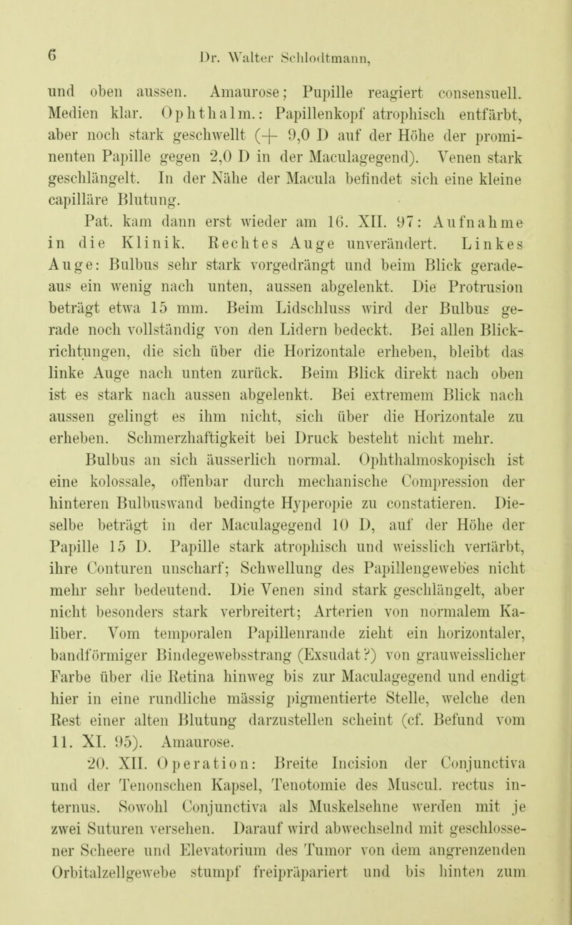 und oben aussen. Amaurose; Pupille reagiert consensuelL Medien klar. Ophthalm.: Papillenkopf atrophisch entfärbt, aber noch stark geschwellt (-|- 9,0 D auf der Höhe der promi- nenten Papille gegen 2,0 D in der Maculagegend). Venen stark geschlängelt. In der Nähe der Macula befindet sich eine kleine capilläre Blutung. Pat. kam dann erst wieder am 16. XII. 97: Aufnahme in die Klinik. Rechtes Auge unverändert. Linkes Auge: Bulbus sehr stark vorgedrängt und beim Blick gerade- aus ein wenig nach unten, aussen abgelenkt, Die Protrusion beträgt etwa 15 mm. Beim Lidschluss wird der Bulbus ge- rade noch vollständig von den Lidern bedeckt. Bei allen Blick- richtungen, die sich über die Horizontale erheben, bleibt das linke Auge nach unten zurück. Beim Blick direkt nach oben ist es stark nach aussen abgelenkt. Bei extremem Blick nach aussen gelingt es ihm nicht, sich über die Horizontale zu erheben. Schmerzhaftigkeit bei Druck besteht nicht mehr. Bulbus an sich äusserlich normal. Ophthalmoskopisch ist eine kolossale, offenbar durch mechanische Compression der hinteren Bulbuswand bedingte Hyperopie zu constatieren. Die- selbe beträgt in der Maculagegend 10 D, auf der Höhe der Papille 15 D. Papille stark atrophisch und weisslich verlärbt, ihre Conturen unscharf; Schwellung des Papillengewebes nicht mehr sehr bedeutend. Die Venen sind stark geschlängelt, aber nicht besonders stark verbreitert; Arterien von normalem Ka- liber. Vom temporalen Papillenrande zieht ein horizontaler, bandförmiger Bindegewebsstrang (Exsudat ?) von grauweisslicher Farbe über die Retina hinweg bis zur Maculagegend und endigt hier in eine rundliche mässig pigmentierte Stelle, welche den Rest einer alten Blutung darzustellen scheint (cf. Befund vom 11. XL 95). Amaurose. 20. XII. Operation: Breite Incision der Conjunctiva und der Tenonschen Kapsel, Tenotomie des Muscul. rectus in- ternus. Sowohl Conjunctiva als Muskelsehne werden mit je zwei Suturen versehen. Darauf wird abwechselnd mit geschlosse- ner Scheere und Elevatorium des Tumor von dein angrenzenden Orbitalzellgewebe stumpf freipräpariert und bis hinten zum