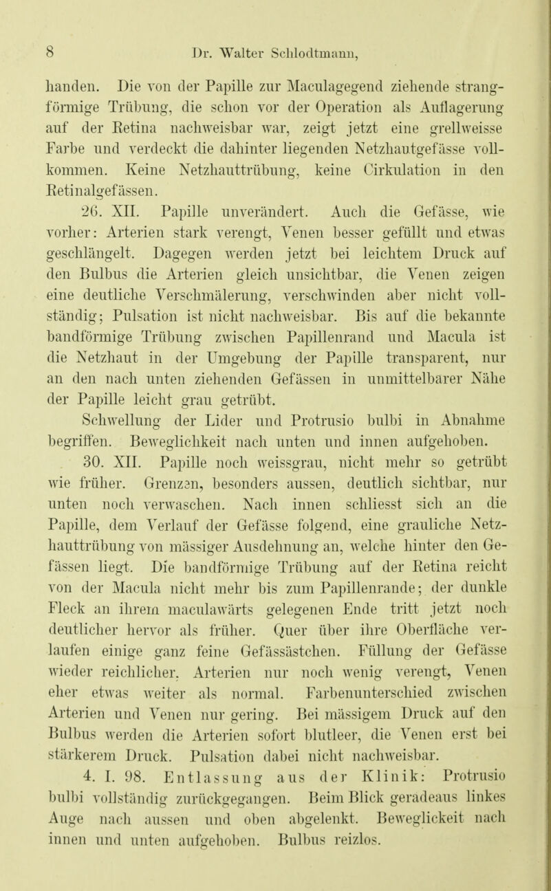handen. Die von der Papille zur Maculagegend ziehende strang- förmige Trübung, die schon vor der Operation als Auflagerung auf der Retina nachweisbar war, zeigt jetzt eine grellweisse Farbe und verdeckt die dahinter liegenden Netzhautgefässe voll- kommen. Keine Netzhauttrübung, keine Cirkulation in den Retinalgefässen. 26. XII. Papille unverändert. Auch die Gefässe, wie vorher: Arterien stark verengt, Venen besser gefüllt und etwas geschlängelt. Dagegen werden jetzt bei leichtem Druck auf den Bulbus die Arterien gleich unsichtbar, die Venen zeigen eine deutliche Verschmälerung, verschwinden aber nicht voll- ständig; Pulsation ist nicht nachweisbar. Bis auf die bekannte bandförmige Trübung zwischen Papillenrand und Macula ist die Netzhaut in der Umgebung der Papille transparent, nur an den nach unten ziehenden Gefässen in unmittelbarer Nähe der Papille leicht grau getrübt. Schwellung der Lider und Protrusio bulbi in Abnahme begriffen. Beweglichkeit nach unten und innen aufgehoben. 30. XII. Papille noch weissgrau, nicht mehr so getrübt wie früher. Grenzen, besonders aussen, deutlich sichtbar, nur unten noch verwaschen. Nach innen schliesst sich an die Papille, dem Verlauf der Gefässe folgend, eine grauliche Netz- hauttrübung von massiger Ausdehnung an, welche hinter den Ge- fässen liegt. Die bandförmige Trübung auf der Retina reicht von der Macula nicht mehr bis zum Papillenrande; der dunkle Fleck an ihrem maculawärts gelegenen Ende tritt jetzt noch deutlicher hervor als früher. Quer über ihre Oberfläche ver- laufen einige ganz feine Gefässästchen. Füllung der Gefässe wieder reichlicher. Arterien nur noch wenig verengt, Venen eher etwas weiter als normal. Farbenunterschied zwischen Arterien und Venen nur gering. Bei massigem Druck auf den Bulbus werden die Arterien sofort blutleer, die Venen erst bei stärkerem Druck. Pulsation dabei nicht nachweisbar. 4. [. 98. Entlassung aus der Klinik: Protrusio bulbi vollständig zurückgegangen. Beim Blick geradeaus linkes Auge nach aussen und oben abgelenkt, Beweglickeit nach innen und unten aufgehoben. Bulbus reizlos.