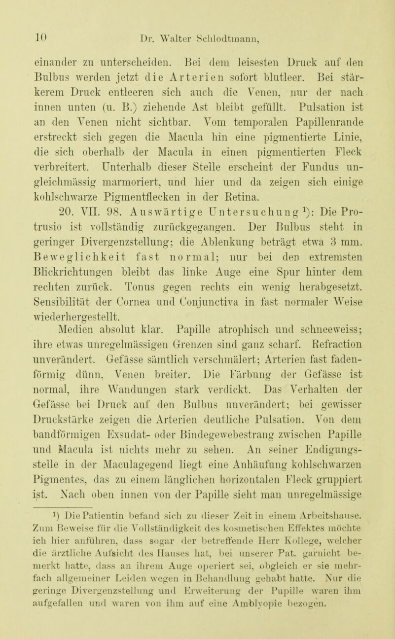 einander zn unterscheiden. Bei dem leisesten Druck auf den Bulbus werden jetzt die Arterien sofort blutleer. Bei stär- kerem Druck entleeren sich auch die Venen, nur der nach innen unten (u. B.) ziehende Ast bleibt gefüllt. Pulsation ist an den Venen nicht sichtbar. Vom temporalen Papillenrande erstreckt sich gegen die Macula hin eine pigmentierte Linie, die sich oberhalb der Macula in einen pigmentierten Fleck verbreitert. Unterhalb dieser Stelle erscheint der Fundus un- gleichmässig marmoriert, und hier und da zeigen sich einige kohlschwarze Pigmentflecken in der Retina. 20. VII. 98. Auswärtige U n t e r s u c h u n g *): Die Pro- trusio ist vollständig zurückgegangen. Der Bulbus steht in geringer Divergenzstellung; die Ablenkung beträgt etwa 3 mm. Beweglichkeit fast normal; nur bei den extremsten Blickrichtungen bleibt das linke Auge eine Spur hinter dem rechten zurück. Tonus gegen rechts ein wenig herabgesetzt. Sensibilität der Cornea und Conjunctiva in fast normaler Weise wiederhergestellt. Medien absolut klar. Papille atrophisch und schneeweiss; ihre etwas unregelmässigen Grenzen sind ganz scharf. Befraction unverändert. Gefässe sämtlich verschmälert; Arterien fast faden- förmig dünn, Venen breiter. Die Färbung der Gefässe ist normal, ihre Wandungen stark verdickt. Das Verhalten der Gefässe bei Druck auf den Bulbus unverändert; bei gewisser Druckstärke zeigen die Arterien deutliche Pulsation. Von dem bandförmigen Exsudat- oder Bindegewebestrang zwischen Papille und Macula ist nichts mehr zu sehen. An seiner Endigungs- steile in der Maculagegend liegt eine Anhäufung kohlschwarzen Pigmentes, das zu einem länglichen horizontalen Fleck gruppiert ist. Nach oben innen von der Papille sieht man unregelmässige !) Die Patientin befand sich zu dieser Zeit in einem Arbeitshause. Zum Beweise für die Vollständigkeit des kosmetischen Effektes möchte ich hier anführen, dass sogar der betreffende Herr (College, welcher die ärztliche Aufsicht des Hauses hat, bei unserer Pat. garnicht be- merkt hatte, dass an ihrem Auge operiert sei, obgleich er sie mehr- fach allgemeiner Leiden wegen in Behandlung gehabt hatte. Nur die geringe Divergenzstelluug und Erweiterung der Pupille waren ihm aufgefallen und waren von ihm auf eine Amblyopie bezogen.