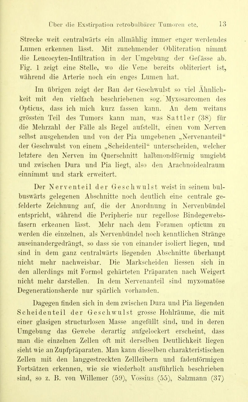 Strecke weit centralwärts ein allmählig immer enger werdendes Lumen erkennen lässt. Mit zunehmender Obliteration nimmt die Leucocyten-Infiltration in der Umgebung der Gefässe ab. Fig. 1 zeigt eine Stelle, wo die Vene bereits obliteriert ist, während die Arterie noch ein enges Lumen hat. Im übrigen zeigt der Bau der Geschwulst so viel Ähnlich- keit mit den viellach beschriebenen sog. Myxosarcomen des Opticus, dass ich mich kurz fassen kann. An dem weitaus grössten Teil des Tumors kann man, was Sattler (38) für die Mehrzahl der Fälle als Kegel aufstellt, einen vom Nerven selbst ausgehenden und von der Pia umgebenen „Nervenanteil der Geschwulst von einem „Scheidenteil unterscheiden, welcher letztere den Nerven im Querschnitt halbmondförmig umgiebt und zwischen Dura und Pia liegt, also den Arachnoidealraum einnimmt und stark erweitert. Der Nerventeil der Geschwulst weist in seinem bul- buswärts gelegenen Abschnitte noch deutlich eine centrale ge- felderte Zeichnung auf, die der Anordnung in Nervenbündel entspricht, während die Peripherie nur regellose Bindegewebs- fasern erkennen lässt. Mehr nach dem Foramen opticum zu werden die einzelnen, als Nervenbündel noch kenntlichen Stränge auseinandergedrängt, so dass sie von einander isoliert liegen, und sind in dem ganz centralwärts liegenden Abschnitte überhaupt nicht mehr nachweisbar. Die Markscheiden Hessen sich in den allerdings mit Formol gehärteten Präparaten nach Weigert nicht mehr darstellen, In dem Nervenanteil sind myxomatöse Degenerationsherde nur -spärlich vorhanden. Dagegen finden sich in dem zwischen Dura und Pia liegenden Scheidenteil der Geschwulst grosse Hohlräume, die mit einer glasigen structurlosen Masse angefüllt sind, und in deren Umgebung das Gewebe derartig aufgelockert erscheint, dass man die einzelnen Zellen oft mit derselben Deutlichkeit liegen sieht wie an Zupfpräparaten. Man kann dieselben charakteristischen Zellen mit den langgestreckten Zellleibern und fadenförmigen Fortsätzen erkennen, wie sie wiederholt ausführlich beschrieben sind, so z. B. von Willemer (59), Vossiiis (55), Salzmann (37)