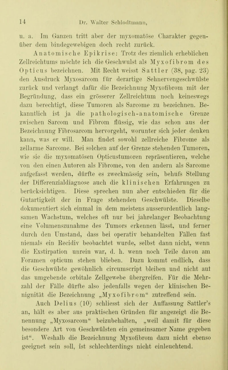 u. a. Im Ganzen tritt aber der myxomatöse Charakter gegen- über dem bindegewebigen doch recht zurück. Anatomische Epikrise: Trotz des ziemlich erheblichen Zellreichtums möchte ich die Geschwulst als Myxofibrom des Opticus bezeichnen. Mit Recht weisst Sattler (38, pag. 23) den Ausdruck Myxosärcom für derartige Sehnervengeschwülste zurück und verlangt dafür die Bezeichnung Myxofibrom mit der Begründung, dass ein grösserer Zellreichtum noch keineswegs dazu berechtigt, diese Tumoren als Sarcome zu bezeichnen. Be- kanntlich ist ja die pathologisch-anatomische Grenze zwischen Sarcom und Fibrom flüssig, wie das schon aus der Bezeichnung Fibrosarcom hervorgeht, worunter sich jeder denken kann, was er will. Man findet sowohl zellreiche Fibrome als zellarme Sarcome. Bei solchen auf der Grenze stehenden Tumoren, wie sie die myxomatösen Opticustumoren repräsentieren, welche von den einen Autoren als Fibrome, von den andern als Sarcome aufgefasst werden, dürfte es zweckmässig sein, behufs Stellung der Differenzialdiagnose auch die klinischen Erfahrungen zu berücksichtigen. Diese sprechen nun aber entschieden für die Gutartigkeit der in Frage stehenden Geschwülste. Dieselbe dokumentiert sich einmal in dem meistens ausserordentlich lang- samen Wachstum, welches oft nur bei jahrelanger Beobachtung eine Volumenszunahme des Tumors erkennen lässt, und ferner durch den Umstand, dass bei operativ behandelten Fällen fast niemals ein Recidiv beobachtet wurde, selbst dann nicht, wenn die Exstirpation unrein war, d. h. wenn noch Teile davon am Foramen optieüm stehen blieben. Dazu kommt endlich, dass die Geschwülste gewöhnlich circumscript bleiben und nicht aui das umgebende orbitale Zellgewebe übergreifen. Für die Mehr- zahl der Fälle dürfte also jedenfalls wegen der klinischen He- nignität die Bezeichnung „Myxofibrom zutreffend sein. Auch Delhis (10) schliesst sich der Auffassung Sattler's an, hält es aber aus praktischen Gründen für angezeigt die Be- nennung „Myxosärcom beizubehalten, „weil damit für diese besondere Art von Geschwülsten ein gemeinsamer Name gegeben ist. Weshalb die Bezeichnung Myxolibnnn dazu nicht ebenso geeignet sein soll, ist schlechterdings nicht einleuchtend.