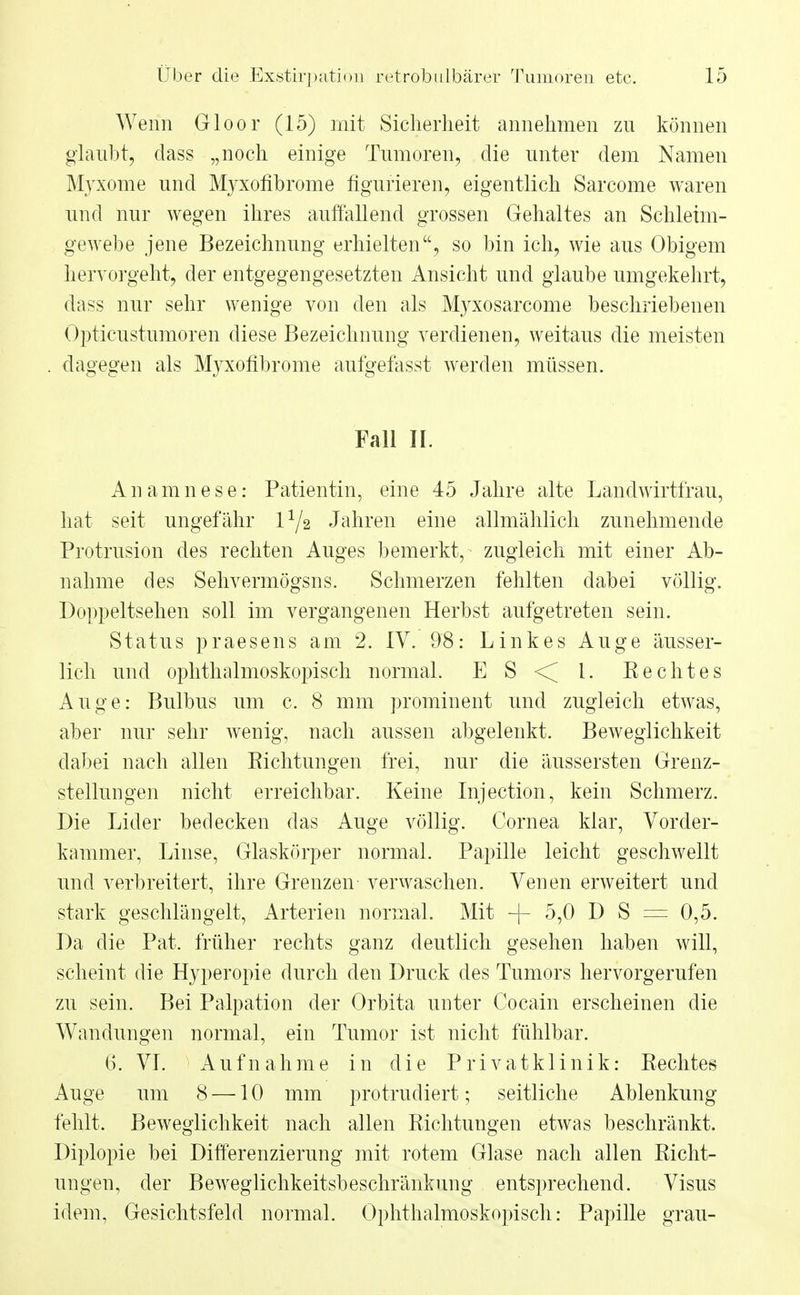 Wenn Gloor (15) mit Sicherheit annehmen zn können glaubt, dass „noch einige Tumoren, die unter dem Namen Myxome und Myxofibrome figurieren, eigentlich Sarcome waren und nur wegen ihres auffallend grossen Gehaltes an Schleim- gewebe jene Bezeichnung erhielten, so bin ich, wie aus Obigem hervorgeht, der entgegengesetzten Ansicht und glaube umgekehrt, dass nur sehr wenige von den als Myxosarcome beschriebenen Opticustumoren diese Bezeichnung verdienen, weitaus die meisten dagegen als Myxofibrome aufgefasst werden müssen. Fall II. Anamnese: Patientin, eine 45 Jahre alte Landwirtfrau, hat seit ungefähr l1^ Jahren eine allmählich zunehmende Protrusion des rechten Auges bemerkt, zugleich mit einer Ab- nahme des Sehvermögsns. Schmerzen fehlten dabei völlig. Doppeltsehen soll im vergangenen Herbst aufgetreten sein. Status praesens am 2. IV. 98: Linkes Auge äusser- lich und ophthalmoskopisch normal. E S < l. E echt es Auge: Bulbus um c. 8 mm prominent und zugleich etwas, aber nur sehr wenig, nach aussen abgelenkt. Beweglichkeit dabei nach allen Kichtungen frei, nur die äussersten Grenz- stellungen nicht erreichbar. Keine Injection, kein Schmerz. Die Lider bedecken das Auge völlig. Cornea klar, Vorder- kammer, Linse, Glaskörper normal. Papille leicht geschwellt und verbreitert, ihre Grenzen verwaschen. Venen erweitert und stark geschlängelt, Arterien normal. Mit -f- 5,0 D S = 0,5. Da die Pat. früher rechts ganz deutlich gesehen haben will, scheint die Hyperopie durch den Druck des Tumors hervorgerufen zu sein. Bei Palpation der Orbita unter Cocain erscheinen die Wandungen normal, ein Tumor ist nicht fühlbar. 6. VI. Aufnahme in die Privatklinik: Rechtes Auge um 8 —10 mm protrudiert; seitliche Ablenkung fehlt. Beweglichkeit nach allen Richtungen etwas beschränkt. Diplopie bei Differenzierung mit rotem Glase nach allen Richt- ungen, der Beweglichkeitsbeschränkung entsprechend. Visus idem, Gesichtsfeld normal. Ophthalmoskopisch: Papille grau-
