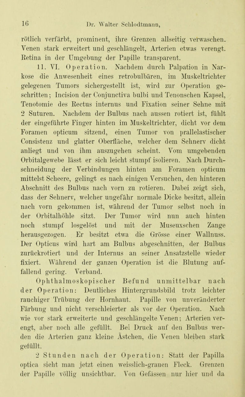 rötlich verfärbt, prominent, ihre Grenzen allseitig- verwaschen. Venen stark erweitert und geschlängelt, Arterien etwas verengt. Retina in der Umgebung der Papille transparent. 11. VI. Operation. Nachdem durch Palpation in Nar- kose die Anwesenheit eines retrobulbären, im Muskeltrichter gelegenen Tumors sichergestellt ist, wird zur Operation ge- schritten ; Incision der Conjunctiva bulbi und Tenonschen Kapsel, Tenotomie des Rectus internus und Fixation seiner Sehne mit 2 Suturen. Nachdem der Bulbus nach aussen rotiert ist, fühlt der eingeführte Finger hinten im Muskeltrichter, dicht vor dem Foramen opticum sitzend, einen Tumor von prallelastischer Consistenz und glatter Oberfläche, welcher dem Sehnerv dicht anliegt und von ihm auszugehen scheint. Vom umgebenden Orbitalgewebe lässt er sich leicht stumpf isolieren. Nach Durch- schneidung der Verbindungen hinten am Foramen opticum mittelst Scheere, gelingt es nach einigen Versuchen, den hinteren Abschnitt des Bulbus nach vorn zu rotieren. Dabei zeigt sich, dass der Sehnerv, welcher ungefähr normale Dicke besitzt, allein nach vorn gekommen ist, während der Tumor selbst noch in der Orbitalhöhle sitzt. Der Tumor wird nun auch hinten noch stumpf losgelöst und mit der Museuxschen Zange herausgezogen. Er besitzt etwa die Grösse einer Wallnuss. Der Opticus wird hart am Bulbus abgeschnitten, der Bulbus zurückrotiert und der Internus an seiner Ansatzstelle wieder fixiert. Während der ganzen Operation ist die Blutung auf- lallend gering. Verband. Ophthalmoskopischer Befund unmittelbar nach der Operation: Deutliches Hintergrundsbild trotz leichter rauchiger Trübung der Hornhaut. Papille von unveränderter Färbung und nicht verschleierter als vor der Operation. Nach wie vor stark erweiterte und geschlängelte Venen; Arterien ver- engt, aber noch alle gefüllt. Bei Druck auf den Bulbus wer- den die Arterien ganz kleine Ästchen, die Venen bleiben stark gefüllt. 2 Stunden nach der Operation: Statt der Papilla optica sieht man jetzt einen weisslich-grauen Fleck. Grenzen der Papille völlig unsichtbar. Von Gefässen nur hier und da