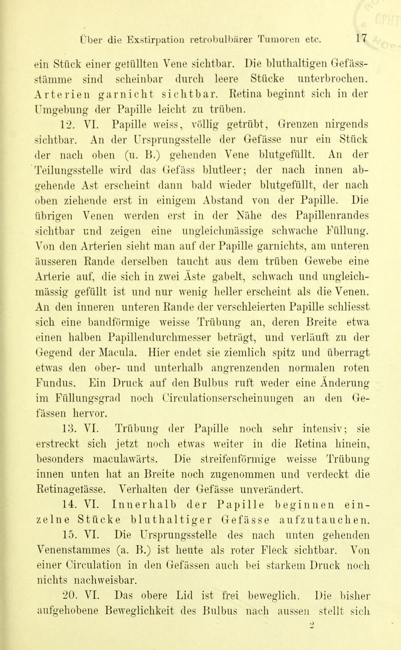 ein Stück einer gelullten Vene sichtbar. Die bluthaltigen Gefäss- stämme sind scheinbar durch leere Stücke unterbrochen. Arterien garnicht sichtbar. Retina beginnt sich in der Umgebung der Papille leicht zu trüben. 12. VI. Papille weiss, völlig getrübt, Grenzen nirgends sichtbar. An der Ursprungsstelle der Gefässe nur ein Stück der nach oben (u. B.) gehenden Vene blutgefüllt. An der Teilungsstelle wird das Gefäss blutleer; der nach innen ab- gehende Ast erscheint dann bald wieder blutgefüllt, der nach oben ziehende erst in einigem Abstand von der Papille. Die übrigen Venen werden erst in der Nähe des Papillenrandes sichtbar und zeigen eine ungleichmässige schwache Füllung. Von den Arterien sieht man auf der Papille garnichts, am unteren äusseren Rande derselben taucht aus dem trüben Gewebe eine Arterie auf, die sich in zwei Äste gabelt, schwach und ungleich- mässig gefüllt ist und nur wenig heller erscheint als die Venen. An den inneren unteren Rande der verschleierten Papille schliesst sich eine bandförmige weisse Trübung an, deren Breite etwa einen halben Papillendurchmesser beträgt, und verläuft zu der Gegend der Macula. Hier endet sie ziemlich spitz und überragt etwas den ober- und unterhalb angrenzenden normalen roten Fundus. Ein Druck auf den Bulbus ruft weder eine Änderung im Füllungsgrad noch Circulationserscheinungen an den Ge- fässen hervor. 13. VI. Trübung der Papille noch sehr intensiv; sie erstreckt sich jetzt noch etwas weiter in die Retina hinein, besonders maculawärts. Die streifenförmige weisse Trübung innen unten hat an Breite noch zugenommen und verdeckt die Retinagelässe. Verhalten der Gefässe unverändert. 14. VI. Innerhalb der Papille beginnen ein- zelne Stücke bluthaltiger Gefässe aufzutauchen. 15. VI. Die Ursprungsstelle des nach unten gehenden Venenstammes (a. B.) ist heute als roter Fleck sichtbar. Von einer Circulation in den Gefässen auch bei starkem Druck noch nichts nachweisbar. 20. VI. Das obere Lid ist frei beweglich. Die bisher aufgehobene Beweglichkeit des Bulbus nach aussen stellt sich