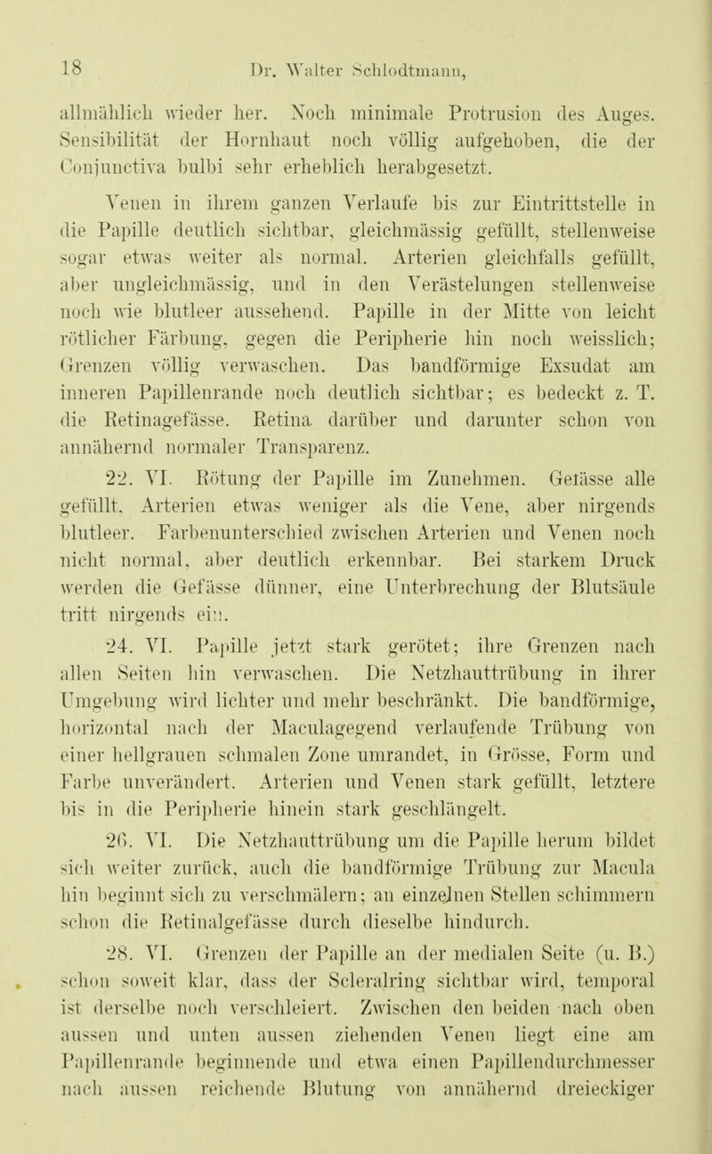 allmählich wieder her. Nock minimale Protrusion des Auges. Sensibilität der Hornhaut noch völlig aufgehoben, die der Conjunctiva bulbi sehr erheblich herabgesetzt. Venen in ihrem ganzen Verlaufe bis zur Eintrittstelle in die Papille deutlich sichtbar, gleichmässig gefüllt, stellenweise sogar etwas weiter als normal. Arterien gleichfalls gefüllt, aber ungleichmässig, und in den Verästelungen stellenweise noch wie blutleer aussehend. Papille in der Mitte von leicht rotlicher Färbung, gegen die Peripherie hin noch weisslich; Grenzen völlig verwaschen. Das bandförmige Exsudat am inneren Papillenrande noch deutlich sichtbar; es bedeckt z. T. die Retinagefässe. Retina darüber und darunter schon von annähernd normaler Transparenz. 22. VI. Rötung der Papille im Zunehmen. Gelässe alle gefüllt. Arterien etwas weniger als die Vene, aber nirgends blutleer. Farbenunterschied zwischen Arterien und Venen noch nicht normal, aber deutlich erkennbar. Bei starkem Druck werden die Gefässe dünner, eine Unterbrechung der Blutsäule tritt nirgends ein. 24. VI. Papille jetzt stark gerötet; ihre Grenzen nach allen Seiten hin verwaschen. Die Netzhauttrübung in ihrer Umgebung wird lichter und mehr beschränkt. Die bandförmige, horizontal nach der Maculagegend verlaufende Trübung von einer hellgrauen schmalen Zone umrandet, in Grösse, Form und Farbe unverändert. Arterien und Venen stark gefüllt, letztere bis in die Peripherie hinein stark geschlängelt. 26. VI. Die Netzhauttrübung um die Papille herum bildet sich weiter zurück, auch die bandförmige Trübung zur Macula hin beginnt sieb zu verschmälern; an einzelnen Stellen schimmern schon die Retinalgefässe durch dieselbe hindurch. 28. VI. Grenzen der Papille an der medialen Seite (u. B.) schon soweit klar, dass der Scleralring sichtbar wird, temporal ist derselbe noch verschleiert. Zwischen den beiden nach oben aussen und unten aussen ziehenden Venen liegt eine am Papillenrande beginnende und etwa einen Papillendurchmesser nach aussen reichende Blutung von annähernd dreieckiger