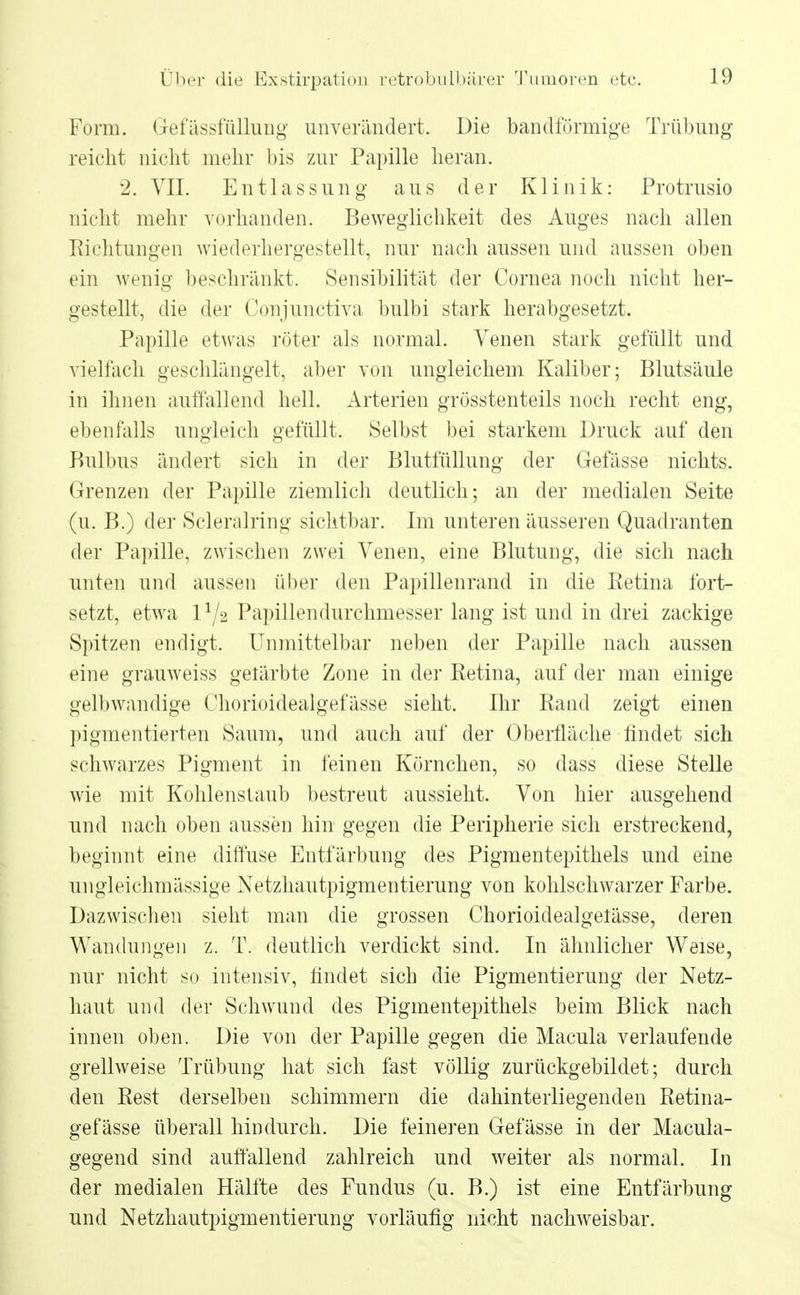 Form. Gefässfüllung unverändert. Die bandförmige Trübung reicht nicht mehr bis zur Papille heran. '2. VII. Entlassung aus der Klinik: Protrusio nicht mehr vorhanden. Beweglichkeit des Auges nach allen Richtungen wiederhergestellt, nur nach aussen und aussen oben ein wenig beschränkt. Sensibilität der Cornea noch nicht her- gestellt, die der Conjunctiva bulbi stark herabgesetzt. Papille etwas röter als normal. Venen stark gefüllt und vielfach geschlängelt, aber von ungleichem Kaliber; Blutsäule in ihnen auffallend hell. Arterien grösstenteils noch recht eng, ebenfalls ungleich gefüllt. Selbst bei starkem Druck auf den Bulbus ändert sich in der Blutfüllung der Gefässe nichts. Grenzen der Papille ziemlich deutlich; an der medialen Seite (u. B.) der Scleralring sichtbar. Im unteren äusseren Quadranten der Papille, zwischen zwei Venen, eine Blutung, die sich nach unten und aussen über den Papillenrand in die Eetina fort- setzt, etwa 11/'> Papillendurchmesser lang ist und in drei zackige Spitzen endigt. Unmittelbar neben der Papille nach aussen eine grauweiss gelärbte Zone in der Retina, auf der man einige gelbwandige Chorioidealgefässe sieht. Ihr Rand zeigt einen pigmentierten Saum, und auch auf der Oberfläche findet sich schwarzes Pigment in feinen Körnchen, so dass diese Stelle wie mit Kohlenstaub bestreut aussieht. Von hier ausgehend und nach oben aussen hin gegen die Peripherie sich erstreckend, beginnt eine diffuse Entfärbung des Pigmentepithels und eine ungleichmässige Netzhautpigmentierung von kohlschwarzer Farbe. Dazwischen sieht man die grossen Chorioidealgetässe, deren Wandungen z. T. deutlich verdickt sind. In ähnlicher Weise, nur nicht so intensiv, findet sich die Pigmentierung der Netz- haut und der Schwund des Pigmentepithels beim Blick nach innen oben. Die von der Papille gegen die Macula verlaufende grellweise Trübung hat sich fast völlig zurückgebildet; durch den Rest derselben schimmern die dahinterliegenden Retina- gefässe überall hindurch. Die feineren Gefässe in der Macula- gegend sind auffallend zahlreich und weiter als normal. In der medialen Hälfte des Fundus (u. B.) ist eine Entfärbung und Netzhautpigmentierung vorläufig nicht nachweisbar.