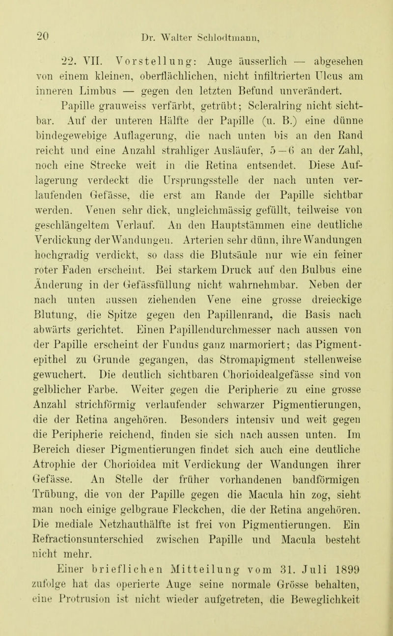 22. VII. Vorstellung: Auge äusserlich — abgesehen von einem kleinen, oberflächlichen, nicht infiltrierten Ulcus am inneren Limbus — gegen den letzten Befand unverändert. Papille grauweiss verfärbt, getrübt; Scleralring nicht sicht- bar. Auf der unteren Hälfte der Papille (u. B.) eine dünne bindegewebige Auflagerung, die nach unten bis an den Rand reicht und eine Anzahl strahliger Ausläufer, 5—6 an der Zahl, noch eine Strecke weit in die Retina entsendet. Diese Auf- lagerung verdeckt die Ursprungsstelle der nach unten ver- laufenden Gefässe, die erst am Rande der Papille sichtbar werden. Venen sehr dick, ungleichmässig gefüllt, teilweise von geschlängeltem Verlauf. An den Hauptstämmen eine deutliche Verdickung der Wandungen. Arterien sehr dünn, ihre Wandungen hochgradig verdickt, so dass die Blutsäule nur wie ein feiner roter Faden erscheint, Bei starkem Druck auf den Bulbus eine Änderung in der Gefässfüllung nicht wahrnehmbar. Neben der nach unten aussen ziehenden Vene eine grosse dreieckige Blutung, die Spitze gegen den Papillenrand, die Basis nach abwärts gerichtet. Einen Papillendurchmesser nach aussen von der Papille erscheint der Fundus ganz marmoriert; das Pigment- epithel zu Grunde gegangen, das Stromapigment stellenweise gewuchert. Die deutlich sichtbaren Chorioidealgefässe sind von gelblicher Farbe. Weiter gegen die Peripherie zu eine grosse Anzahl strichförmig verlaufender schwarzer Pigmentierungen, die der Retina angehören. Besonders intensiv und weit gegen die Peripherie reichend, finden sie sich nach aussen unten. Im Bereich dieser Pigmentierungen findet sich auch eine deutliche Atrophie der Chorioidea mit Verdickung der Wandungen ihrer Gefässe. An Stelle der früher vorhandenen bandförmigen Trübung, die von der Papille gegen die Macula hin zog, sieht man noch einige gelbgraue Fleckchen, die der Retina angehören. Die mediale Netzhauthälfte ist frei von Pigmentierungen. Ein Refractionsunterschied zwischen Papille und Macula besteht nicht mehr. Einer brieflichen Mitteilung vom 31. Juli 1899 zufolge hat das operierte Auge seine normale Grösse behalten, eine Protrusion ist nicht wieder aufgetreten, die Beweglichkeit