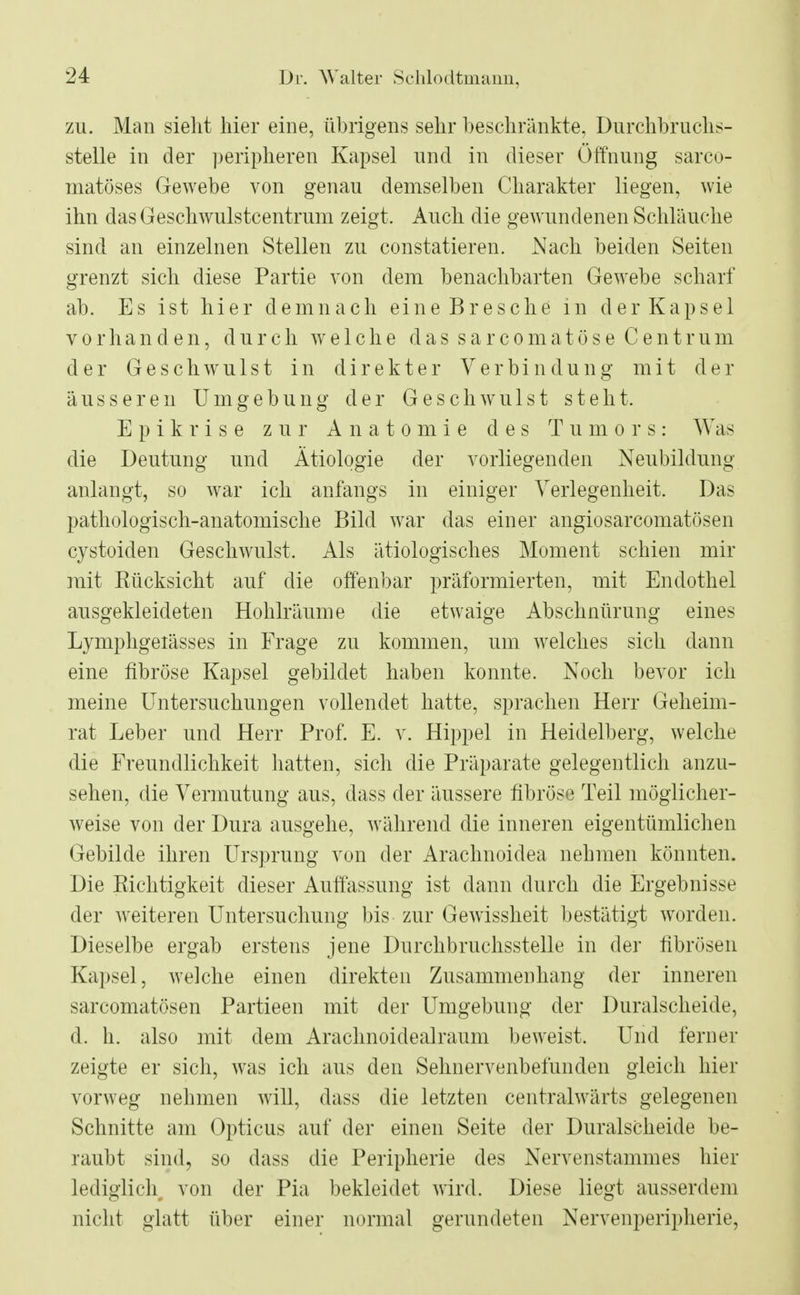 zu. Man sieht hier eine, übrigens sehr beschränkte, Durchbruchs- stelle in der peripheren Kapsel und in dieser Öffnung sarco- matöses Gewebe von genau demselben Charakter liegen, wie ihn das Geschwulstcentrum zeigt. Auch die gewundenen Schläuche sind an einzelnen Stellen zu constatieren. Nach beiden Seiten grenzt sich diese Partie von dem benachbarten Gewebe scharf ab. Es ist hier demnach eine Bresche in der Kapsel vorhanden, durch welche das sarcomatöse Centrum der Geschwulst in direkter Verbindung mit der äusseren Umgebung der Geschwulst steht. Epikrise zur Anatomie des Tumors: Was die Deutung und Ätiologie der vorliegenden Neubildung anlangt, so war ich anfangs in einiger Verlegenheit. Das pathologisch-anatomische Bild war das einer angiosarcomatösen cystoiden Geschwulst. Als ätiologisches Moment schien mir mit Eücksicht auf die offenbar präformierten, mit Endothel ausgekleideten Hohlräume die etwaige Abschnürung eines Lymphgeiässes in Frage zu kommen, um welches sich dann eine fibröse Kapsel gebildet haben konnte. Noch bevor ich meine Untersuchungen vollendet hatte, sprachen Herr Geheim- rat Leber und Herr Prof. E. v. Hippel in Heidelberg, welche die Freundlichkeit hatten, sich die Präparate gelegentlich anzu- sehen, die Vermutung aus, dass der äussere fibröse Teil möglicher- weise von der Dura ausgehe, während die inneren eigentümlichen Gebilde ihren Ursprung von der Arachnoidea nehmen könnten. Die Eichtigkeit dieser Auffassung ist dann durch die Ergebnisse der weiteren Untersuchung bis zur Gewissheit bestätigt worden. Dieselbe ergab erstens jene Durchbruchsstelle in der fibrösen Kapsel, welche einen direkten Zusammenhang der inneren sarcomatösen Partieen mit der Umgebung der Duralscheide, d. h. also mit dem Arachnoidealraum beweist. Und ferner zeigte er sich, was ich aus den Sehnervenbefunden gleich hier vorweg nehmen will, dass die letzten centralwärts gelegenen Schnitte am Opticus auf der einen Seite der Duralscheide be- raubt sind, so dass die Peripherie des Nervenstammes hier lediglich von der Pia bekleidet wird. Diese liegt ausserdem nicht glatt über einer normal gerundeten Nervenperipherie,