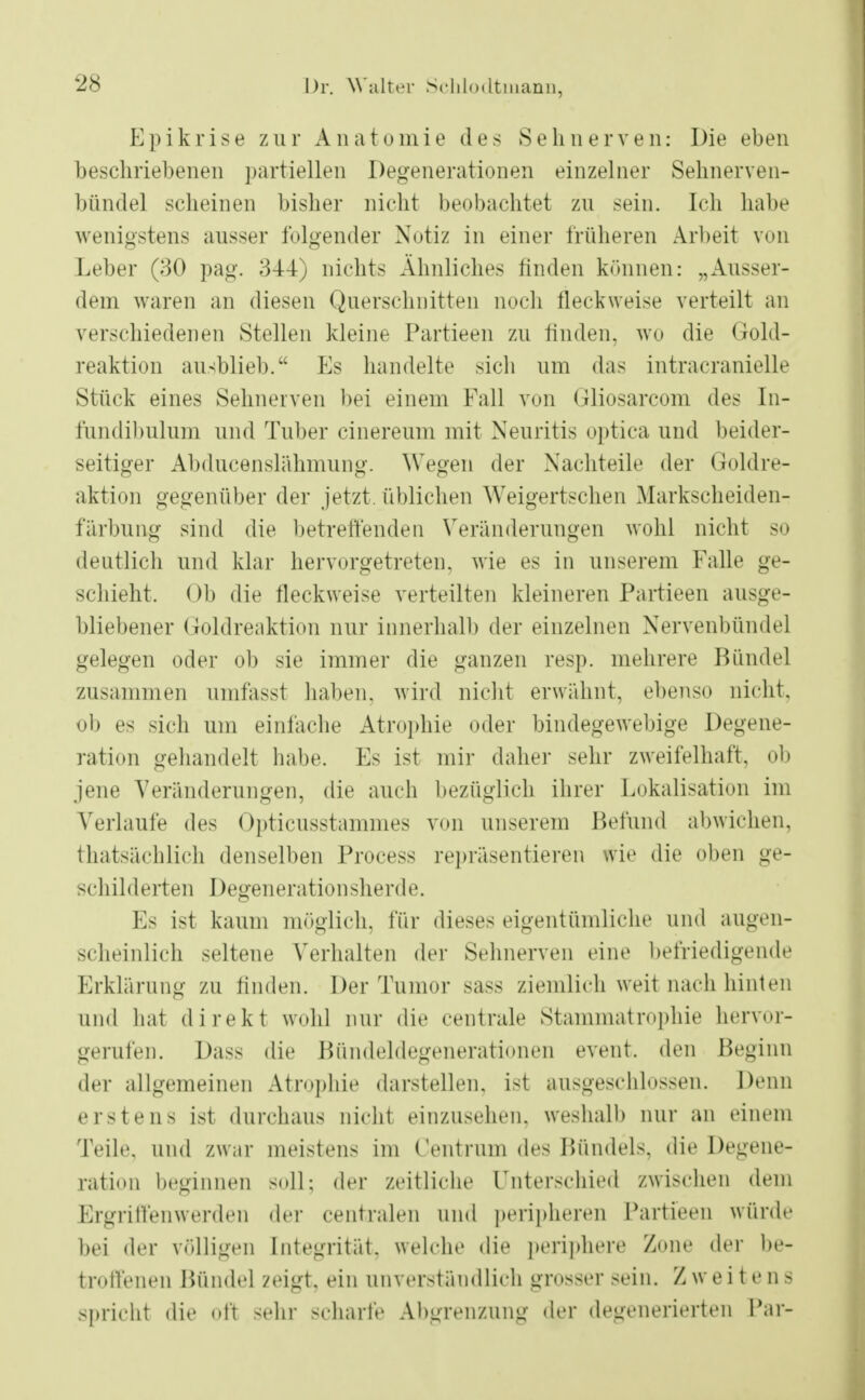 Epikrise zur Anatomie des Sehnerven: Die eben beschriebenen partiellen Degenerationen einzelner Sehnerven- bündel scheinen bisher nicht beobachtet zu sein. Ich habe wenigstens ausser folgender Notiz in einer früheren Arbeit von Leber (30 pag. 344) nichts Ähnliches finden können: „Ausser- dem waren an diesen Querschnitten noch fleckweise verteilt an verschiedenen Stellen kleine Partieen zu linden, wo die Gold- reaktion ausblieb. Ks handelte sich um das intracranielle Stück eines Sehnerven bei einem Fall von Gliosarcom des In- fundibulum und Tuber cinereum mit Neuritis optica und beider- seitiger Abducenslähmung. Wegen der Nachteile der Goldre- aktion gegenüber der jetzt, üblichen Weigertschen Markscheiden- färbung sind die betreffenden Veränderungen wohl nicht so deutlich und klar hervorgetreten, wie es in unserem Falle ge- schieht. Ob die fleckweise verteilten kleineren Partieen ausge- bliebener Goldreaktion nur innerhalb der einzelnen Nervenbündel gelegen oder ob sie immer die ganzen resp. mehrere Bündel zusammen umfasst haben, wird nicht erwähnt, ebenso nicht, ob es sich um einlache Atrophie oder bindegewebige Degene- ration gehandelt habe. Es ist mir dabei1 sehr zweifelhaft, ob jene Veränderungen, die auch bezüglich ihrer Lokalisation im Verlaufe des Opticusstammes von unserem Befand abwichen, thatsächlich denselben Process repräsentieren wie die oben ge- schilderten Degenerationsherde. Es ist kaum möglich, für dieses eigentümliche und augen- scheinlich seltene Verhalten der Sehnerven eine befriedigende Erklärung zu linden. Der Tumor sass ziemlich weit nach hinten und hat direkt wohl nur die centrale Stammatrophie hervor- gerufen. Dass die Bündeldegenerationen event. den Beginn der allgemeinen Atrophie darstellen, ist ausgeschlossen. Denn erstens ist durchaus nicht einzusehen, weshalb nur an einem Teile, und zwar meistens im Centrum des Bündels, die Degene- ration beginnen soll; der zeitliche Unterschied zwischen dem Ergriffenwerden der centralen und peripheren Partieen würde hei der völligen Integrität, welche die periphere Zone der be- troffenen Bündel zeigt, ein unverständlich grosser sein. Zweitens spricht die oft sehr scharfe Abgrenzung der degenerierten Par-