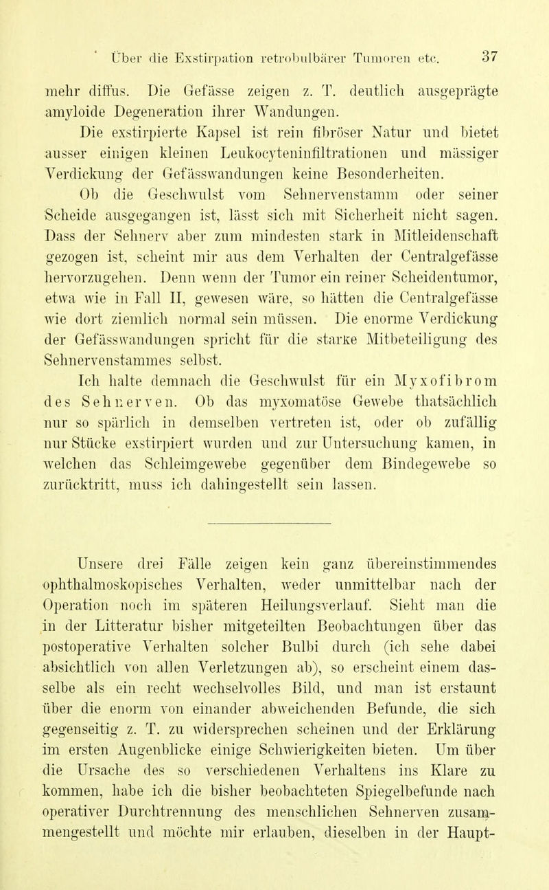 mehr diffus. Die Gefässe zeigen z. T. deutlich ausgeprägte amyloide Degeneration ihrer Wandungen. Die exstirpierte Kapsel ist rein fibröser Natur und bietet ausser einigen kleinen Leukocyteninfiltrationen und massiger Verdickung der Gefässwandungen keine Besonderheiten. Ob die Geschwulst vom Sehnervenstamm oder seiner Scheide ausgegangen ist, lässt sich mit Sicherheit nicht sagen. Dass der Sehnerv aber zum mindesten stark in Mitleidenschaft gezogen ist, scheint mir aus dem Verhalten der Centralgefässe hervorzugehen. Denn wenn der Tumor ein reiner Scheidentumor, etwa wie in Fall II, gewesen wäre, so hätten die Centralgefässe wie dort ziemlich normal sein müssen. Die enorme Verdickung der Gefässwandungen spricht für die starke Mitbeteiligung des Sehnervenstammes selbst. Ich halte demnach die Geschwulst für ein Myxofibrom des Sehnerven. Ob das myxomatöse Gewebe thatsächlich nur so spärlich in demselben vertreten ist, oder ob zufällig nur Stücke exstirpiert wurden und zur Untersuchung kamen, in welchen das Schleimgewebe gegenüber dem Bindegewebe so zurücktritt, muss ich dahingestellt sein lassen. Unsere drei Fälle zeigen kein ganz übereinstimmendes ophthalmoskopisches Verhalten, weder unmittelbar nach der Operation noch im späteren Heilungsverlauf. Sieht man die in der Litteratur bisher mitgeteilten Beobachtungen über das postoperative Verhalten solcher Bulbi durch (ich sehe dabei absichtlich von allen Verletzungen ab), so erscheint einem das- selbe als ein recht wechselvolles Bild, und man ist erstaunt über die enorm von einander abweichenden Befunde, die sich gegenseitig z. T. zu widersprechen scheinen und der Erklärung im ersten Augenblicke einige Schwierigkeiten bieten. Um über die Ursache des so verschiedenen Verhaltens ins Klare zu kommen, habe ich die bisher beobachteten Spiegelbefunde nach operativer Durchtrennung des menschlichen Sehnerven zusam- mengestellt und möchte mir erlauben, dieselben in der Haupt-