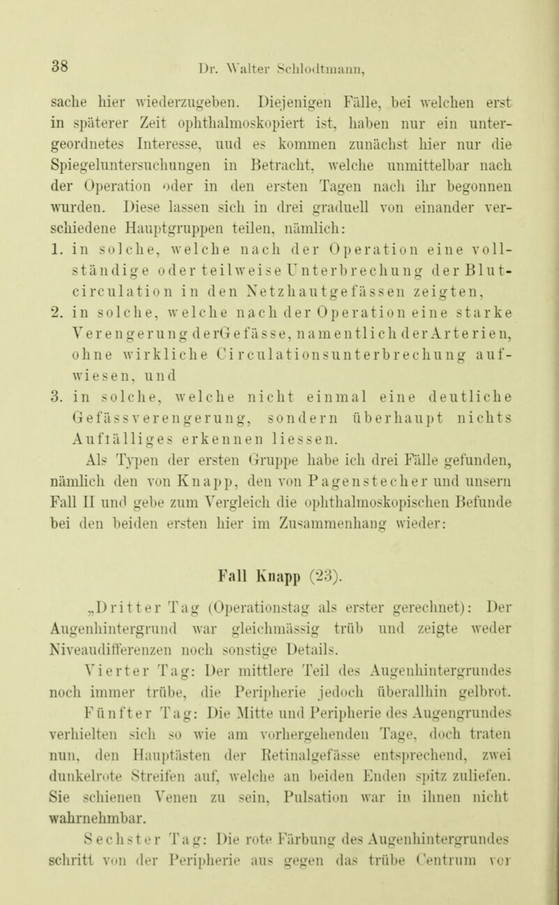 sache liier wiederzugeben. Diejenigen Fälle, bei welchen erst in späterer Zeit Ophthalmoskopie^ ist, haben nur ein unter- geordnetes Interesse, uud es kommen zunächst hier nur die Spiegeluntersuchungen in Betracht, welche unmittelbar nach der Operation oder in den ersten Tagen nach ihr begonnen wurden. Diese lassen sich in drei graduell von einander ver- schiedene Hauptgruppen teilen, nämlich: 1. in solche, welche nach der Operation eine voll- ständige o der teil weis e Unterb r e c h u ng der Bint- circulation in den Xetzhautgefässen zeigten, 2. in solche, welche nach der Operation eine starke Verengerung derGe fasse, namentlich der Arterien, ohne wirkliche Ci rculationsunterbr echung aul- wiesen, und 3. in solche, welche nicht einmal eine deutliche GefässVerengerung, sondern überhaupt nichts Auffälliges erkennen Hessen. Als Typen der ersten Gruppe habe ich drei Fälle gefunden, nämlich den von Knapp, den von Pagenstecher und unsern Fall II und gebe zum Vergleich die ophthalmoskopischen Befände bei den beiden ersten hier im Zusammenhang wieder: Fall Knapp (23). „Dritter Tag (Operationstag als erster gerechnet): Der Augenhintergrund war gleichmässig trüb und zeigte weder Niyeandifferenzen noch sonstige Details. Vierter Tag: Der mittlere Teil des Angenhintergrundes noch immer trübe, die Peripherie jedoch überallhin gelbrot. Fünfter Tag: Die Mitte und Peripherie des Augengrundes verhielten sich so wie am vorhergehenden Tage, doch traten nun. den Hauptästen der Retinalgetasse entsprechend, zwei dunkelrote Streifen auf, welche an beiden Endeil spitz zuliefen. Sie schienen Venen zu sein, Pnlsation war in Ihnen nicht wahrnehmbar. Sechster Ta g: Die rote Färbung des Augenhintergrundes schritt v<»n der Peripherie an- gegen das trübe ('entrinn vor