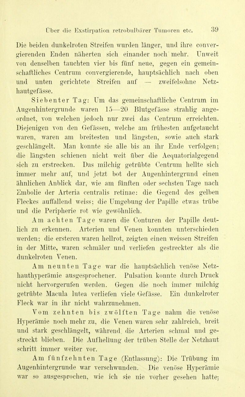 Die beiden dunkelroten Streifen wurden länger, und ihre conver- gierenden Enden näherten sich einander noch' mehr. Unweit von denselben tauchten vier bis fünf neue, gegen ein gemein- schaftliches Centrum convergierende, hauptsächlich nach oben und unten gerichtete Streifen auf — zweifelsohne Netz- hautgefässe. Siebenter Tag: Um das gemeinschaftliche Centrum im Augenhintergrunde waren 15—20 Blutgefässe strahlig ange- ordnet, von welchen jedoch nur zwei das Centrum erreichten. Diejenigen von den Gefässen, welche am frühesten aufgetaucht waren, waren am breitesten und längsten, sowie auch stark geschlängelt. Man konnte sie alle bis an ihr Ende verfolgen; die längsten schienen nicht weit über die Aequatorialgegend sich zu erstrecken. Das milchig getrübte Centrum hellte sich immer mehr auf, und jetzt bot der Augenhintergrund einen ähnlichen Anblick dar, wie am fünften oder sechsten Tage nach Embolie der Arteria centralis retinae: die Gegend des gelben Fleckes auffallend weiss; die Umgebung der Papille etwas trübe und die Peripherie rot wie gewöhnlich. Am achten Tage waren die Conturen der Papille deut- lich zu erkennen. Arterien und Venen konnten unterschieden werden; die ersteren waren hellrot, zeigten einen weissen Streifen in der Mitte, waren schmäler und verliefen gestreckter als die dunkelroten Venen. Am neunten Tage war die hauptsächlich venöse Netz- hauthyperämie ausgesprochener. Pulsation konnte durch Druck nicht hervorgerufen werden. Gegen die noch immer milchig getrübte Macula lutea verliefen viele Gefässe. Ein dunkelroter Fleck war in ihr nicht wahrzunehmen. Vom zehnten b i s z w ö 1 f t e n Tage nahm die venöse Hyperämie noch mehr zu, die Venen waren sehr zahlreich, breit und stark geschlängelt, während die Arterien schmal und ge- streckt blieben. Die Aufhellung der trüben Stelle der Netzhaut schritt immer weiter vor. Am fünfzehnten Tage (Entlassung): Die Trübung im Augenhintergrunde war verschwunden. Die venöse Hyperämie war so ausgesprochen, wie ich sie nie vorher gesehen hatte:
