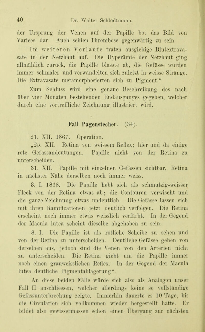 der Ursprung der Venen auf der Papille bot das Bild von Varices dar. Auch schien Thrombose gegenwärtig zu sein. Im weiteren Verlaufe traten ausgiebige Blutextra va- sate in der Netzhaut auf. Die Hyperämie der Netzhaut ging allmählich zurück, die Papille blasste ab, die Gefässe wurden immer schmäler und verwandelten sich zuletzt in weisse Stränge. Die Extravasate metamorphosierten sich zu Pigment. Zum Schluss wird eine genaue Beschreibung des nach über vier Monaten bestehenden Endausganges gegeben, welcher durch eine vortreffliche Zeichnung illustriert wird. Fall Pagenstecher. (34). 21. XII. 1867. Operation. „25. XII. Retina von weissem Reflex; hierund da einige rote Gefässandeutungen. Papille nicht von der Retina zu unterscheiden. 31. XII. Papille mit einzelnen Gelassen sichtbar, Retina in nächster Nähe derselben noch immer weiss. 3. I. 1868. Die Papille hebt sich als schmutzig-weisser Fleck von der Retina etwas ab; die Contouren verwischt und die ganze Zeichnung etwas undeutlich. Die Gefässe lassen sich mit ihren Ramificationen jetzt deutlich verfolgen. Die Retina erscheint noch immer etwas weisslich verfärbt. In der Gegend der Macula lutea scheint dieselbe abgehoben zu sein. 8. I. Die Papille ist als rötliche Scheibe zu seheo und von der Retina zu unterscheiden. Deutliche Gefässe gehen von derselben aus, jedoch sind die Venen von den Arterien nicht zu unterscheiden. Die Retina giebt um die Papille immer noch einen grauweisslichen Reflex. In der Gegend der Macula lutea deutliche Pigmentablagerung'\ An diese beiden Fälle würde sich also als Analogon unser Fall II anschliessen, welcher allerdings keine so vollständige Gefässunterbrechung zeigte. Immerhin dauerte es 10 Tage, bis die Circulation sich vollkommen wieder hergestellt hatte. Er bildet also gewissermassen schon einen ('hergang zur nächsten