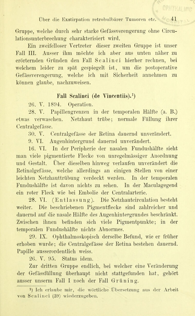 Gruppe, welche durch sehr starke Gefässverengerung ohne Circu- lationsunterbrechung charakterisiert wird. Ein zweifelloser Vertreter dieser zweiten Gruppe ist unser Fall III. Ausser ihm möchte ich aber aus unten näher zu erörternden Gründen den Fall Scalinci hierher rechnen, bei welchem leider zu spät gespiegelt ist, um die postoperative Gefässverengerung, welche ich mit Sicherheit annehmen zu können glaube, nachzuweisen. Fall Scalinci (de Vincentiis).1) 26. V. 1894. Operation. 28. V. Papillengrenzen in der temporalen Hälfte (a. B.) etwas verwaschen. Netzhaut trübe; normale Füllung ihrer Centralgefässe. 30. V. Centralgefässe der Retina dauernd unverändert. 9. VI. Augenhintergrund dauernd unverändert. 16. VI. In der Peripherie der nasalen Fundushälfte sieht man viele pigmentierte Flecke von unregelmässiger Anordnung und Gestalt. Über dieselben hinweg verlaufen unverändert die Retinalgefässe, welche allerdings an einigen Stellen von einer leichten Netzhauttrübung verdeckt werden. In der temporalen Fundushälfte ist davon nichts zu sehen. In der Maculagegend ein roter Fleck wie bei Embolie der Centraiarterie. 28. VI. (Entlassung). Die Netzhautcirculation besteht weiter. Die beschriebenen Pigmentflecke sind zahlreicher und dauernd auf die nasale Hälfte des Augenhintergrundes beschränkt. Zwischen ihnen befinden sich viele Pigmentpunkte; in der temporalen Fundushälfte nichts Abnormes. 29. IX. Ophthalmoskopisch derselbe Befund, wie er früher erhoben wurde; die Centralgefässe der Retina bestehen dauernd. Papille ausserordentlich weiss. 26. V. 95. Status idem. Zur dritten Gruppe endlich, bei welcher eine Veränderung der Gefässfüllung überhaupt nicht stattgefunden hat, gehört ausser unserm Fall I noch der Fall Grün in g. !) Ich erlaube mir, die wörtliche Übersetzung aus der Arbeit von Scalinci (39) wiederzugeben.