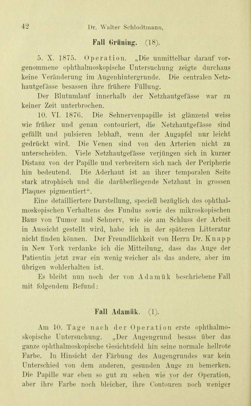 Fall Griming. (18). 5. X. 1875. Operation. „Die unmittelbar darauf vor- genommene ophthalmoskopische Untersuchung zeigte durchaus keine Veränderung im Augenhintergrunde. Die centralen Netz- hautgefässe besassen ihre frühere Füllung. Der Blutumlauf innerhalb der Netzhautgefässe war zu keiner Zeit unterbrochen. 10. VI. 1876. Die Sehnervenpapille ist glänzend weiss wie früher und genau contouriert, die Netzhautgefässe sind gefüllt und pulsieren lebhaft, wenn der Augapfel nur leicht gedrückt wird. Die Venen sind von den Arterien nicht zu unterscheiden. Viele Netzhautgefässe verjüngen sich in kurzer Distanz von der Papille und verbreitern sich nach der Peripherie hin bedeutend. Die Aderhaut ist an ihrer temporalen Seite stark atrophisch und die darüberliegende Netzhaut in grossen Plaques pigmentiert. Eine detailliertere Darstellung, speciell bezüglich des ophthal- moskopischen Verhaltens des Fundus sowie des mikroskopischen Baus von Tumor und Sehnerv, wie sie am Schluss der Arbeit in Aussicht gestellt wird, habe ich in der späteren Litteratur nicht finden können. Der Freundlichkeit von Herrn Dr. Kna pp in New York verdanke ich die Mitteilung, dass das Auge der Patientin jetzt zwar ein wenig weicher als das andere, aber im übrigen wohl erhalten ist. Es bleibt nun noch der von Adamük beschriebene Fall mit folgendem Befund: Fall Adamük. (1). Am 10. Tage nach de r 0pe rati on erste ophthalmo- skopische Untersuchung. „Der Augengrund besass über das ganze ophthalmoskopische Gesichtsfeld hin seine normale hellrote Farbe. In Hinsicht der Färbung des Augengrundes war kein Unterschied von dem anderen, gesunden Auge zn bemerken. Die Papille war eben so gul zu sehen wie vor der Operation, aber ihre Farbe noch bleicher, ihre Contouren noch weniger