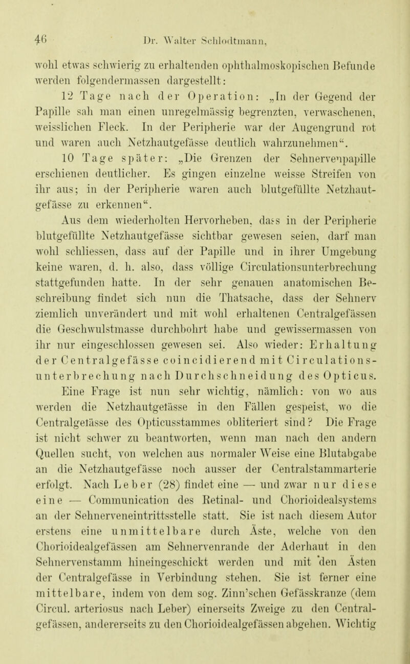 wohl etwas schwierig zu erhaltenden ophthalmoskopischen Befunde werden folgendermassen dargestellt : 12 Tage n a c h der 0 p e r a ti o n: „In der Gegend der Papille sah man einen unregelmässig begrenzten, verwaschenen, weisslichen Fleck. In der Peripherie war der Augengrund rot und waren auch Netzhautgefässe deutlich wahrzunehmen. 10 Tage später: „Die Grenzen der Sehnervenpapille erschienen deutlicher. Es gingen einzelne weisse Streifen von ihr aus; in der Peripherie waren auch blutgefüllte Netzhaut- gefässe zu erkennen. Aus dem wiederholten Hervorheben, daes in der Peripherie blutgefüllte Netzhautgefässe sichtbar gewesen seien, darf man wohl schliessen, dass auf der Papille und in ihrer Umgebung keine waren, d. h. also, dass völlige Circulationsunterbrechung stattgefunden hatte. In der sehr genauen anatomischen Be- schreibung findet sich nun die Thatsache, dass der Sehnerv ziemlich unverändert und mit wohl erhaltenen Centralgefässen die Geschwulstmasse durchbohrt habe und gewissermassen von ihr nur eingeschlossen gewesen sei. Also wieder: Erhaltung der Centralgefasse coincidierend mit Circulations- unterbrechung nach Durchschneidung des Opticus. Eine Frage ist nun sehr wichtig, nämlich: von wo aus werden die Netzhautgelässe in den Fällen gespeist, wo die Centralgelässe des Opticusstammes obliteriert sind ? Die Frage ist nicht schwer zu beantworten, wenn man nach den andern Quellen sucht, von welchen aus normaler Weise eine Blutabgabe an die Netzhautgefässe noch ausser der Centraistammarterie erfolgt. Nach Leber (28) findet eine — und zwar nur diese eine — Communication des Ketinal- und Chorioidealsystems an der Sehnerveneintrittsstelle statt. Sie ist nach diesem Autor erstens eine unmittelbare durch Aste, welche von den Chorioidealgefässen am Sehnervenrande der Aderhaut in den SHnleiwenstamm hineingeschickt werden und mit 'den Ästen der Centralgefässe in Verbindung stehen. Sie ist ferner eine mittelbare, indem von dem sog. Zinn'schen Gefässkranze (dem Circul. arteriosus nach Leber) einerseits Zweige zu den Central- gefässen, andererseits zu den Chorioidealgefässen abgehen. Wichtig