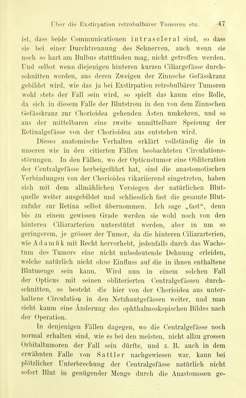 ist. dass beide Communicationen intrascleral sind, so dass sie bei einer Durchtrennung des Sehnerven, auch wenn sie noch so hart am Bulbus stattfinden mag, nicht getroffen werden. Und selbst wenn diejenigen hinteren kurzen Ciliargefässe durch- schnitten werden, aus deren Zweigen der Zinnsche Gefässkranz gebildet wird, wie das ja bei Exstirpation retrobulbärer Tumoren wohl stets der Fall sein wird, so spielt das kaum eine Eolle, da sich in diesem Falle der Blutstrom in den von dem Zinn sehen Gefässkranz zur Chorioidea gehenden Ästen umkehren, und so aus der mittelbaren eine zweite unmittelbare Speisung der Retinalgefässe von der Chorioidea aus entstehen wird. Dieses anatomische Verhalten erklärt vollständig die in unseren wie in den citierten Fällen beobachteten Circulations- störungen. In den Fällen, wo der Opticustumor eine Obliteration der Centralgefässe herbeigeführt hat, sind die anastomotischen Verbindungen von der Chorioidea vikariierend eingetreten, haben sich mit dem allmählichen Versiegen der natürlichen Blut- quelle weiter ausgebildet und schliesslich fast die gesamte Blut- zufuhr zur Retina selbst übernommen. Ich sage „fast, denn bis zu einem gewissen Grade werden sie wohl noch von den hinteren Ciliararterien unterstützt werden, aber in um so geringerem, je grösser der Tumor, da die hinteren Ciliararterien, wie Adamük mit Recht hervorhebt, jedenfalls durch das Wachs- tum des Tumors eine nicht unbedeutende Dehnung erleiden, welche natürlich nicht ohne Einfluss auf die in ihnen enthaltene Blutmenge sein kann. Wird nun in einem solchen Fall der Opticus mit seinen obliterierten Centralgefässen durch- schnitten, so besteht die hier von der Chorioidea aus unter- haltene Circulation in den Netzhautgefässen weiter, und man sieht kaum eine Änderung des ophthalmoskopischen Bildes nach der Operation. In denjenigen Fällen dagegen, wo die Centralgefässe noch normal erhalten sind, wie es bei den meisten, nicht allzu grossen Orbitaltumoren der Fall sein dürfte, und z. B. auch in dem erwähnten Falle von Sattler nachgewiesen war, kann bei plötzlicher Unterbrechung der Centralgefässe natürlich nicht sofort Blut in genügender Menge durch die Anastomosen ge-