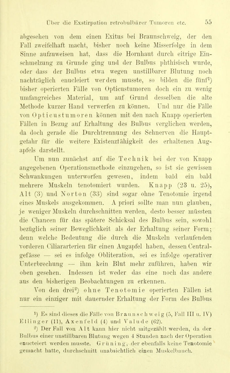 abgesehen von dem einen Exitns bei Braunschweig, der den Fall zweifelhaft macht, bisher noch keine Misserfolge in dem Sinne aufzuweisen hat. dass die Hornhaut durch eitrige Ein- schmelzung zu Grunde ging und der Bulbus phthisisch wurde, oder dass der Bulbus etwa wegen unstillbarer Blutung noch nachträglich enucleiert werden musste, so bilden die fünf1) bisher operierten Fälle von Opticustumoren doch ein zu wenig umfangreiches Material, um auf Grund desselben die alte Methode kurzer Hand verwerfen zu können. Und nur die Fälle von Opticustumoren können mit den nach Knapp operierten Fällen in Bezug auf Erhaltung des Bulbus verglichen werden, da doch gerade die Durchtrennung des Sehnerven die Haupt- gefahr für die weitere Existenz! ähigkeit des erhaltenen Aug- apfels darstellt. Um nun zunächst auf die Technik bei der von Knapp angegebenen Operationsmethode einzugehen, so ist sie gewissen Schwankungen unterworfen gewesen, indem bald ein bald mehrere Muskeln tenotomiert wurden. Knapp (23 u. 25), Alt (3) und Norton (33) sind sogar ohne Tenotomie irgend eines Muskels ausgekommen. A priori sollte man nun glauben, je weniger Muskeln durchschnitten werden, desto besser müssten die Chancen für das spätere Schicksal des Bulbus sein, sowohl bezüglich seiner Beweglichkeit als der Erhaltung seiner Form; denn welche Bedeutung die durch die Muskeln verlaufenden vorderen Ciliararterien für einen Augapfel haben, dessen Central- gefässe — sei es infolge Obliteration, sei es infolge operativer Unterbrechung — ihm kein Blut mehr zuführen, haben wir oben gesehen. Indessen ist weder das eine noch das andere aus den bisherigen Beobachtungen zu erkennen. Von den drei2) ohne Tenotomie operierten Fällen ist nur ein einziger mit dauernder Erhaltung der Form des Bulbus !) Es sind dieses die Fälle von B r au n s c Ii w e i g (5, Fall III u. IV) Ellinger (11), Axenfeld (4) und Valude (62). 2) Der Fall von A11 kann hier nicht mitgezählt werden, da der Bulbus einer unstillbaren Blutung wegen 4 Stunden nach der Operation enucteiert werden musste. Grüning, der ebenfalls keine Tenotomie gemacht hatte, durchschnitt unabsichtlich einen Muskelbauch.